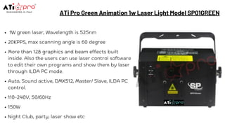 ATi Pro Green Animation 1w Laser Light Model SP01GREEN
1W green laser, Wavelength is 525nm
20KPPS, max scanning angle is 60 degree
More than 128 graphics and beam effects built
inside. Also the users can use laser control software
to edit their own programs and show them by laser
through ILDA PC mode.
Auto, Sound active, DMX512, Master/ Slave, ILDA PC
control.
110-240V, 50/60Hz
150W
Night Club, party, laser show etc
 