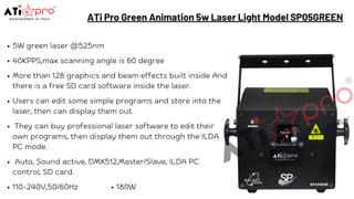 ATi Pro Green Animation 5w Laser Light Model SP05GREEN
5W green laser @525nm
40KPPS,max scanning angle is 60 degree
More than 128 graphics and beam effects built inside And
there is a free SD card software inside the laser.
Users can edit some simple programs and store into the
laser, then can display them out.
They can buy professional laser software to edit their
own programs, then display them out through the ILDA
PC mode.
Auto, Sound active, DMX512,Master/Slave, ILDA PC
control, SD card.
110-240V,50/60Hz 180W
 