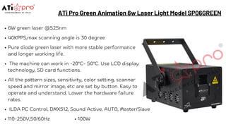ATi Pro Green Animation 6w Laser Light Model SP06GREEN
6W green laser @525nm
40KPPS,max scanning angle is 30 degree
Pure diode green laser with more stable performance
and longer working life.
The machine can work in -20°C- 50°C. Use LCD display
technology, SD card functions.
All the pattern sizes, sensitivity, color setting, scanner
speed and mirror image, etc are set by button. Easy to
operate and understand. Lower the hardware failure
rates.
ILDA PC Control, DMX512, Sound Active, AUTO, Master/Slave
110-250V,50/60Hz 100W
 
