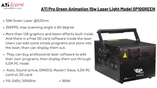 ATi Pro Green Animation 10w Laser Light Model SP10GREEN
10W Green Laser @525nm
35KPPS, max scanning angle is 60 degree
More than 128 graphics and beam effects built inside.
And there is a free SD card software inside the laser.
Users can edit some simple programs and store into
the laser, than can display them out.
They can buy professional laser software to edit
their own programs, then display them out through
ILDA PC mode.
Auto, Sound active, DMX512, Master/ Slave, ILDA PC
control, SD card.
110-240V, 50/60Hz 180W
 