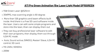 ATi Pro Green Animation 15w Laser Light Model SP15GREEN
15W Green Laser @525nm
35KPPS, max scanning angle is 60 degree
More than 128 graphics and beam effects built
inside. And there is a free SD card software inside
the laser. Users can edit some simple programs and
store into the laser, than can display them out
They can buy professional laser software to edit
their own programs, then display them out through
ILDA PC mode.
Auto, Sound active, DMX512, Master/ Slave, ILDA PC
control, SD card.
110-240V, 50/60Hz
200W
 