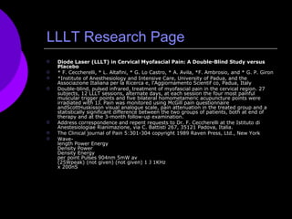 LLLT Research Page Diode Laser (LLLT) in Cervical Myofascial Pain: A Double-Blind Study versus Placebo  * F. Ceccherelli, * L. Altafini, * G. Lo Castro, * A. Avila, *F. Ambrosio, and * G. P. Giron  *Institute of Anesthesiology and Intensive Care, University of Padua, and the Associazione Italiana per la Ricerca e, l'Aggiornamento Scientif co, Padua, Italy  Double-blind, pulsed infrared, treatment of myofascial pain in the cervical region. 27 subjects, 12 LLLT sessions, alternate days, at each session the four most painful muscular trigger points and five bilateral homometameric acupuncture points were irradiated with 1J. Pain was monitored using McGill pain questionnaire andScottHuskisson visual analogue scale, pain attenuation in the treated group and a statistically significant difference between the two groups of patients, both at end of therapy and at the 3-month follow-up examination.  Address correspondence and repent requests to Dr. F. Ceccherelli at the Istituto di Anestesiologiae Rianimazione, via C. Battisti 267, 35121 Padova, Italia.  The Clinical journal of Pain 5:301-304 copyright 1989 Raven Press, Ltd., New York Wave- length Power Energy  Density Power  Density Energy  per point Pulses 904nm 5mW av  (25Wpeak) (not given) (not given) 1 J 1KHz  x 200nS  
