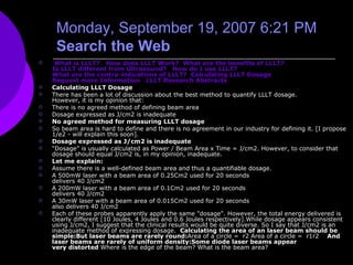 Monday, September 19, 2007 6:21 PM    Search the Web    What is LLLT?     How does LLLT Work?    What are the benefits of LLLT?    Is LLLT different from Ultrasound?     How do I use LLLT?    What are the contra-indications of LLLT?    Calculating LLLT Dosage    Request more Information     LLLT Research Abstracts    Calculating LLLT Dosage There has been a lot of discussion about the best method to quantify LLLT dosage.  However, it is my opinion that: There is no agreed method of defining beam area  Dosage expressed as J/cm2 is inadequate  No agreed method for measuring LLLT dosage  So beam area is hard to define and there is no agreement in our industry for defining it. [I propose 1/e2 - will explain this soon].  Dosage expressed as J/cm2 is inadequate  “ Dosage” is usually calculated as Power / Beam Area x Time = J/cm2. However, to consider that dosage should equal J/cm2 is, in my opinion, inadequate.  Let me explain:  Assume there is a well-defined beam area and thus a quantifiable dosage. A 500mW laser with a beam area of 0.25Cm2 used for 20 seconds  delivers 40 J/cm2  A 200mW laser with a beam area of 0.1Cm2 used for 20 seconds  delivers 40 J/cm2  A 30mW laser with a beam area of 0.015Cm2 used for 20 seconds  also delivers 40 J/cm2  Each of these probes apparently apply the same "dosage". However, the total energy delivered is clearly different [10 Joules, 4 Joules and 0.6 Joules respectively].While dosage appears consistent using J/cm2, I suggest that the clinical results would be quite diverse. So I say that J/cm2 is an inadequate method of expressing dosage.  Calculating the area of an laser beam should be simple:But laser beams are rarely round: Area of a circle =  r2   Area of a circle =  r1r2    And laser beams are rarely of uniform density:Some diode laser beams appear  very distorted  Where is the edge of the beam? What is the beam area?   
