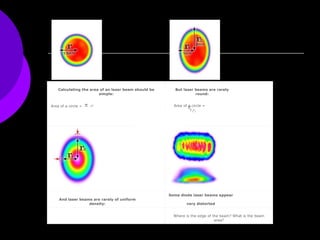                                                                                                                                                                                                                                                   Calculating the area of an laser beam should be simple: But laser beams are rarely round: Area of a circle =       r 2   Area of a circle =       r 1 r 2 And laser beams are rarely of uniform density: Some diode laser beams appear  very distorted Where is the edge of the beam? What is the beam area? 