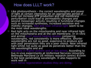 How does LLLT work? Like photosynthesis - the correct wavelengths and power of light at certain intensities for an appropriate period of time can increase ATP production and cell membrane perturbation could lead to permeability changes and second messenger activity resulting in functional changes such as increased syntheses, increased secretion and motility changes.  Red and near infrared light  seem to be the most ideal wavelengths.   Red light acts on the mitochondria and near infrared light on the mitochondria and at the cell membrane. In in-vitro and animal  LLLT wound healing studies  comparing wavelengths, red consistently is more effective. Shorter wavelengths are not so good, expensive to produce and with poor penetration they are a poor choice. Near infrared light whilst not quite as good do penetrate better than the red wavelengths and are  available in higher powers and at low prices . According to live in-vivo experiments at Uniformed Services University Bethesda Maryland (a US military research centre) 810nm is the best penetrating wavelength. It also happens to work well in  LLLT nerve regeneration studies they are doing. 