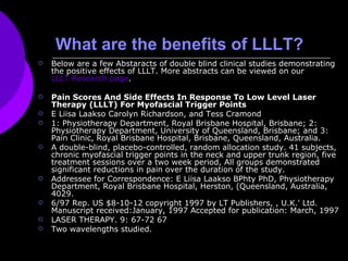 What are the benefits of LLLT? Below are a few Abstaracts of double blind clinical studies demonstrating the positive effects of LLLT. More abstracts can be viewed on our  LLLT Research page .  Pain Scores And Side Effects In Response To Low Level Laser Therapy (LLLT) For Myofascial Trigger Points  E Liisa Laakso Carolyn Richardson, and Tess Cramond  1: Physiotherapy Department, Royal Brisbane Hospital, Brisbane; 2: Physiotherapy Department, University of Queensland, Brisbane; and 3: Pain Clinic, Royal Brisbane Hospital, Brisbane, Queensland, Australia.  A double-blind, placebo-controlled, random allocation study. 41 subjects, chronic myofascial trigger points in the neck and upper trunk region, five treatment sessions over a two week period, All groups demonstrated significant reductions in pain over the duration of the study. Addressee for Correspondence: E Liisa Laakso BPhty PhD, Physiotherapy Department, Royal Brisbane Hospital, Herston, (Queensland, Australia, 4029.  6/97 Rep. US $8-10-12 copyright 1997 by LT Publishers, , U.K.' Ltd. Manuscript received:January, 1997 Accepted for publication: March, 1997 LASER THERAPY. 9: 67-72 67 Two wavelengths studied. 