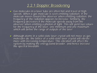 2.2.1 Doppler Broadening
► Gas molecules in a laser tube are often hot and travel at high
speeds. When a gas molecule is seen emitting radiation. If the
molecule moves toward the observer when emitting radiation, the
frequency of the radiation appears to increase. Similarly, the
frequency decreases if the molecule speeds away from the
observer when emitting a photon of light. This will yield two values
for the frequency of the laser, one minimum and one maximum,
which will define the range of outputs of the laser.
► Although atoms in a solid-state laser crystal will not move as gas
molecules do, the lattice of a solid-state laser crystal will vibrate
more with increasing temperature. This vibration will affect the
system by making the energy band broader, and hence increase
the spectral linewidth.
 