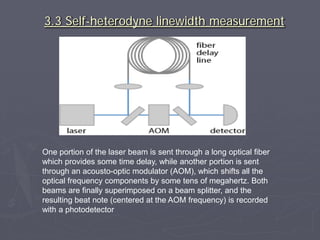 3.3 Self-heterodyne linewidth measurement
One portion of the laser beam is sent through a long optical fiber
which provides some time delay, while another portion is sent
through an acousto-optic modulator (AOM), which shifts all the
optical frequency components by some tens of megahertz. Both
beams are finally superimposed on a beam splitter, and the
resulting beat note (centered at the AOM frequency) is recorded
with a photodetector
 