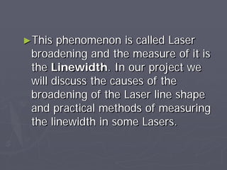 ►This phenomenon is called Laser
broadening and the measure of it is
the Linewidth. In our project we
will discuss the causes of the
broadening of the Laser line shape
and practical methods of measuring
the linewidth in some Lasers.
 