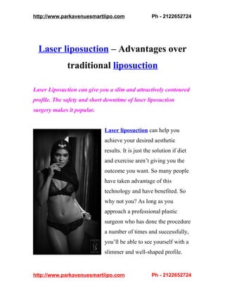http://www.parkavenuesmartlipo.com                  Ph - 2122652724




  Laser liposuction – Advantages over
              traditional liposuction

Laser Liposuction can give you a slim and attractively contoured
profile. The safety and short downtime of laser liposuction
surgery makes it popular.


                             Laser liposuction can help you
                             achieve your desired aesthetic
                             results. It is just the solution if diet
                             and exercise aren’t giving you the
                             outcome you want. So many people
                             have taken advantage of this
                             technology and have benefited. So
                             why not you? As long as you
                             approach a professional plastic
                             surgeon who has done the procedure
                             a number of times and successfully,
                             you’ll be able to see yourself with a
                             slimmer and well-shaped profile.


http://www.parkavenuesmartlipo.com                  Ph - 2122652724
 