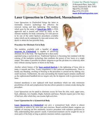 Center for Plastic Surgery
                                                                             10 Research Place, Suite 202
                                                                             North Chelmsford, MA 01863
                                                                             Tel (978) 275-9440
                                                                             Fax (978) 275-9470
                                                                             www.drdinaeliopoulos.com

Laser Liposuction in Chelmsford, Massachusetts
Laser liposuction in Chelmsford brings the latest in
minimally invasive technology for effective fat
removal, toning and skin tightening. The modality
which goes by the name of SmartLipo MPX is FDA
approved and is trusted and relied by many as the
ultimate modality for body contouring. It is also proven
to be one of the safest lipolysis procedures available
today which can be undergone by men and women who
desire to attain the best possible body.

Procedure for Obstinate Fat in Body

The modality available with a handful of plastic
surgeons in Chelmsford is capable of dissolving
obstinate fat in the body. The liquefied fat is then easily
aspirated using a suction device. Traditional lipolysis is becoming fast outdated with the
coming of the multiplex technology that combines the power of two lasers in a single
output. This makes it possible for plastic surgeons to get the job done in a relatively short
time without causing injuries or burns on the body.

Another salient feature of the laser assisted lipolysis is the tightening of loose skin to
make it smooth and firm. Tissue coagulation is also achieved simultaneously. There is
hardly any bleeding, swelling or bruising as the procedure is carried out by making very
small incisions. Furthermore, the area surrounding the treated region remains unaffected
as the sophisticated handheld device targets only the fat deposits with its precision based
laser.

General anesthesia is now replaced with local anesthesia which not only minimizes
possibilities of risk and complications but also allows patients to remain awake during the
procedure.

Laser liposuction can be opted to eliminate excess fat from the chin, neck, upper arms,
back, abdomen, love handles, thighs, buttocks and knees. Patients require just a few days
of bed rest, after which they can resume light activities.

Laser Liposuction for a Symmetrical Body

Laser liposuction in Chelmsford can give a symmetrical body which is almost
impossible to achieve by strict diet and exercises. Board certified plastic surgeons are
capable of carrying out this minimally invasive procedure with seamless perfection by
fully understanding their patient’s needs. Customized treatment can be sought for one or
more parts of the body as long as patients maintain realistic expectations.
 