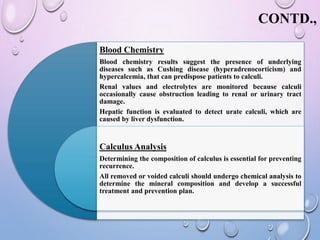 CONTD.,
Blood Chemistry
Blood chemistry results suggest the presence of underlying
diseases such as Cushing disease (hyperadrenocorticism) and
hypercalcemia, that can predispose patients to calculi.
Renal values and electrolytes are monitored because calculi
occasionally cause obstruction leading to renal or urinary tract
damage.
Hepatic function is evaluated to detect urate calculi, which are
caused by liver dysfunction.
Calculus Analysis
Determining the composition of calculus is essential for preventing
recurrence.
All removed or voided calculi should undergo chemical analysis to
determine the mineral composition and develop a successful
treatment and prevention plan.
 