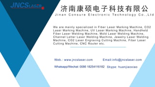 We are mainly specialized in Fiber Laser Marking Machine, CO2
Laser Marking Machine, UV Laser Marking Machine, Handheld
Fiber Laser Welding Machine, Mold Laser Welding Machine,
Channel Letter Laser Welding Machine, Jewelry Laser Welding
Machine, CO2 Laser Engraving Cutting Machine, Fiber Laser
Cutting Machine, CNC Router etc.
济南康硕电子科技有限公
J i n a n C o n s u r e E l e c t r o n i c T e c h n o l o g y C o . , L t d
 