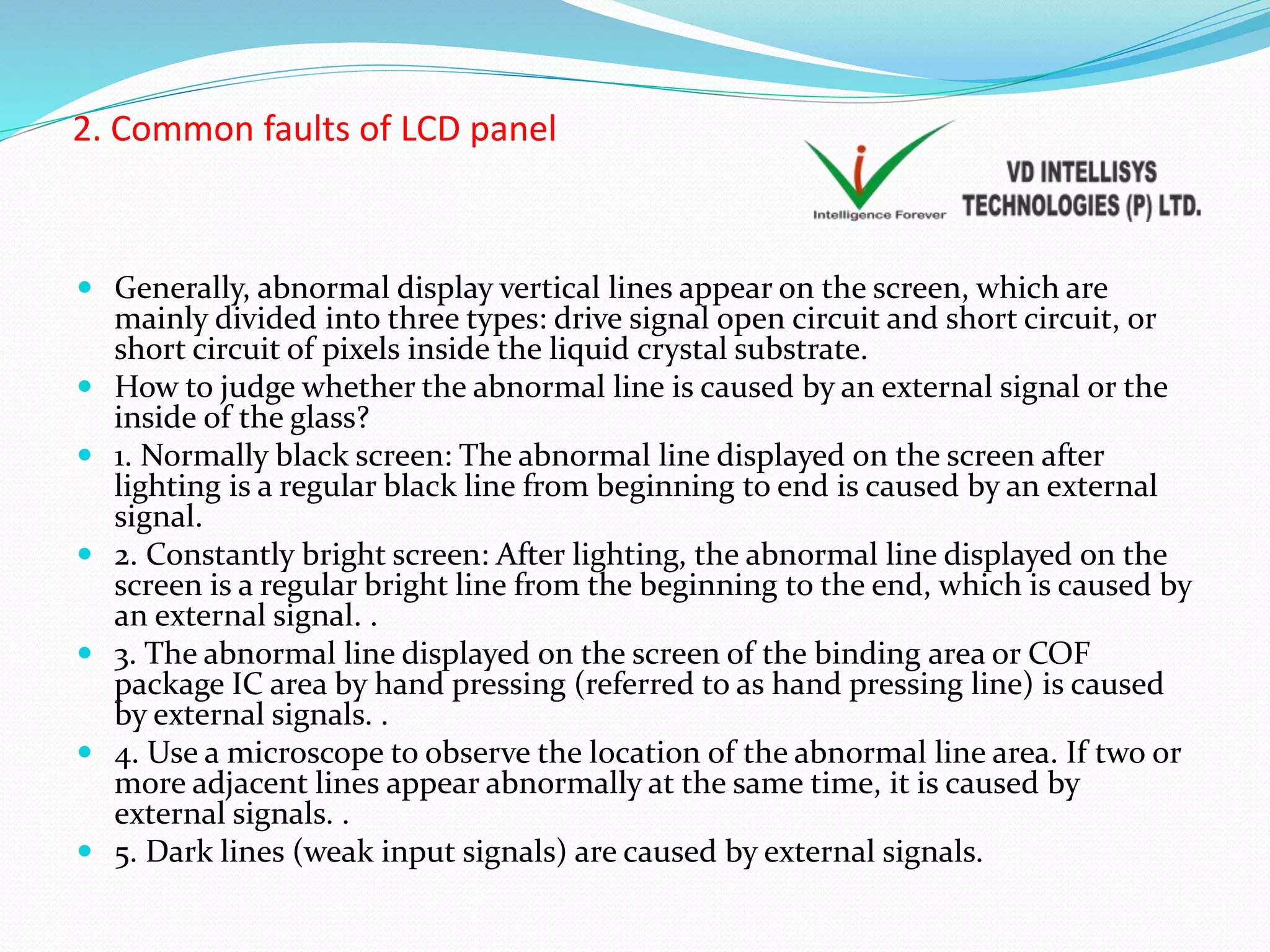 2. Common faults of LCD panel
 Generally, abnormal display vertical lines appear on the screen, which are
mainly divided into three types: drive signal open circuit and short circuit, or
short circuit of pixels inside the liquid crystal substrate.
 How to judge whether the abnormal line is caused by an external signal or the
inside of the glass?
 1. Normally black screen: The abnormal line displayed on the screen after
lighting is a regular black line from beginning to end is caused by an external
signal.
 2. Constantly bright screen: After lighting, the abnormal line displayed on the
screen is a regular bright line from the beginning to the end, which is caused by
an external signal. .
 3. The abnormal line displayed on the screen of the binding area or COF
package IC area by hand pressing (referred to as hand pressing line) is caused
by external signals. .
 4. Use a microscope to observe the location of the abnormal line area. If two or
more adjacent lines appear abnormally at the same time, it is caused by
external signals. .
 5. Dark lines (weak input signals) are caused by external signals.
 