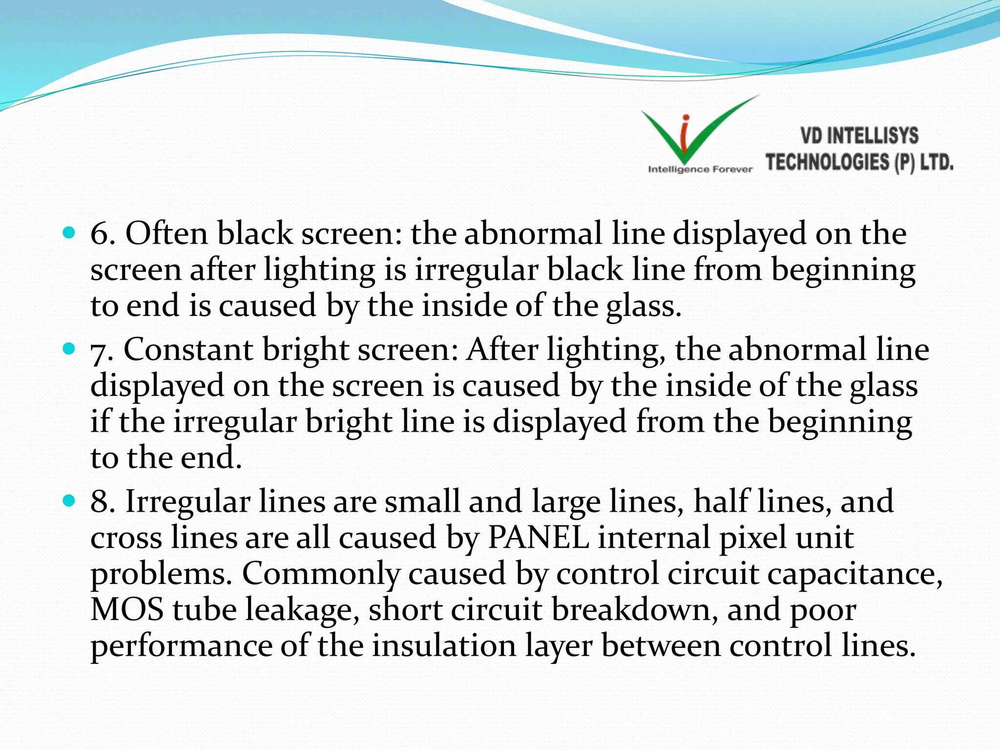  6. Often black screen: the abnormal line displayed on the
screen after lighting is irregular black line from beginning
to end is caused by the inside of the glass.
 7. Constant bright screen: After lighting, the abnormal line
displayed on the screen is caused by the inside of the glass
if the irregular bright line is displayed from the beginning
to the end.
 8. Irregular lines are small and large lines, half lines, and
cross lines are all caused by PANEL internal pixel unit
problems. Commonly caused by control circuit capacitance,
MOS tube leakage, short circuit breakdown, and poor
performance of the insulation layer between control lines.
 