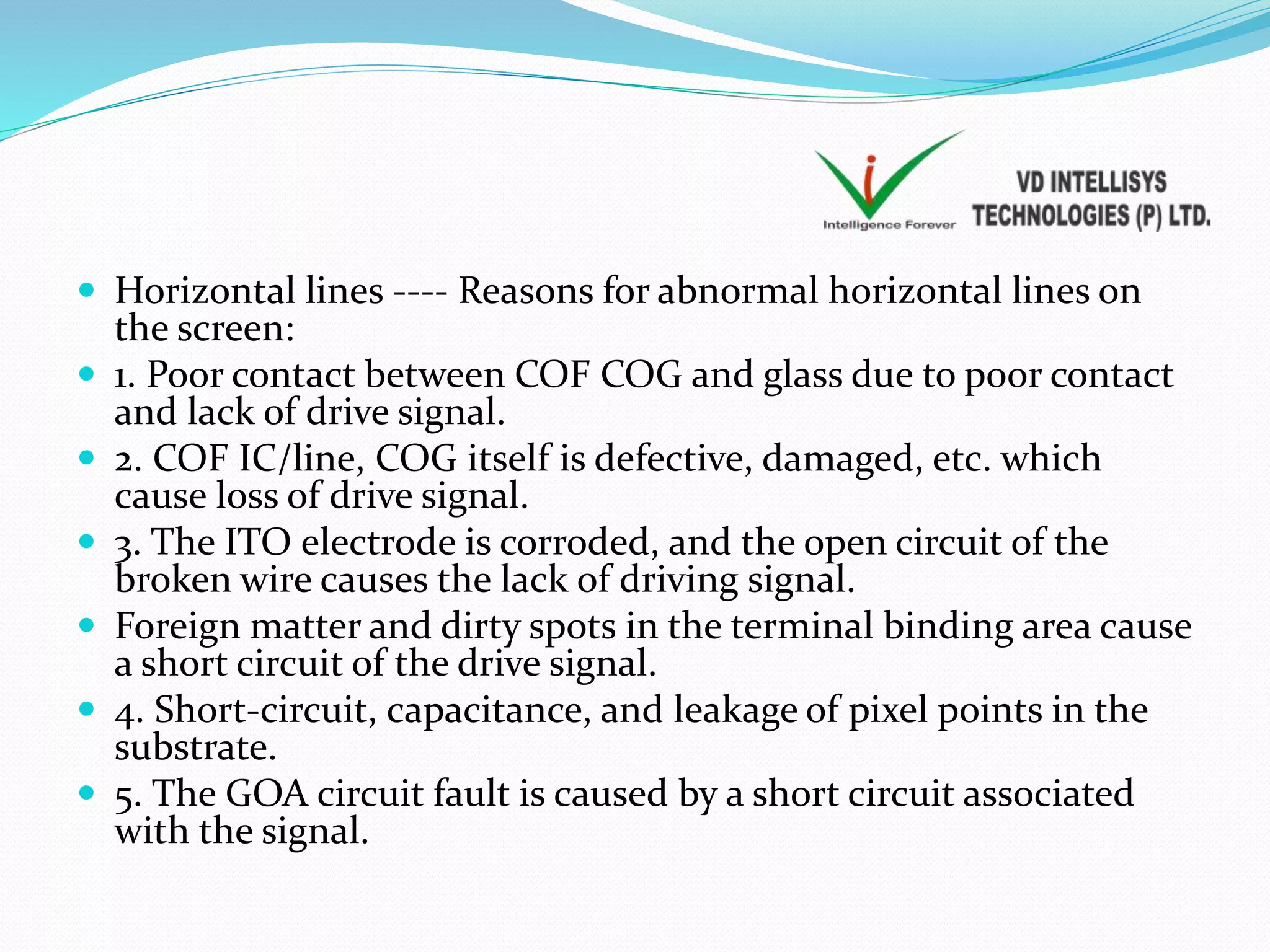  Horizontal lines ---- Reasons for abnormal horizontal lines on
the screen:
 1. Poor contact between COF COG and glass due to poor contact
and lack of drive signal.
 2. COF IC/line, COG itself is defective, damaged, etc. which
cause loss of drive signal.
 3. The ITO electrode is corroded, and the open circuit of the
broken wire causes the lack of driving signal.
 Foreign matter and dirty spots in the terminal binding area cause
a short circuit of the drive signal.
 4. Short-circuit, capacitance, and leakage of pixel points in the
substrate.
 5. The GOA circuit fault is caused by a short circuit associated
with the signal.
 