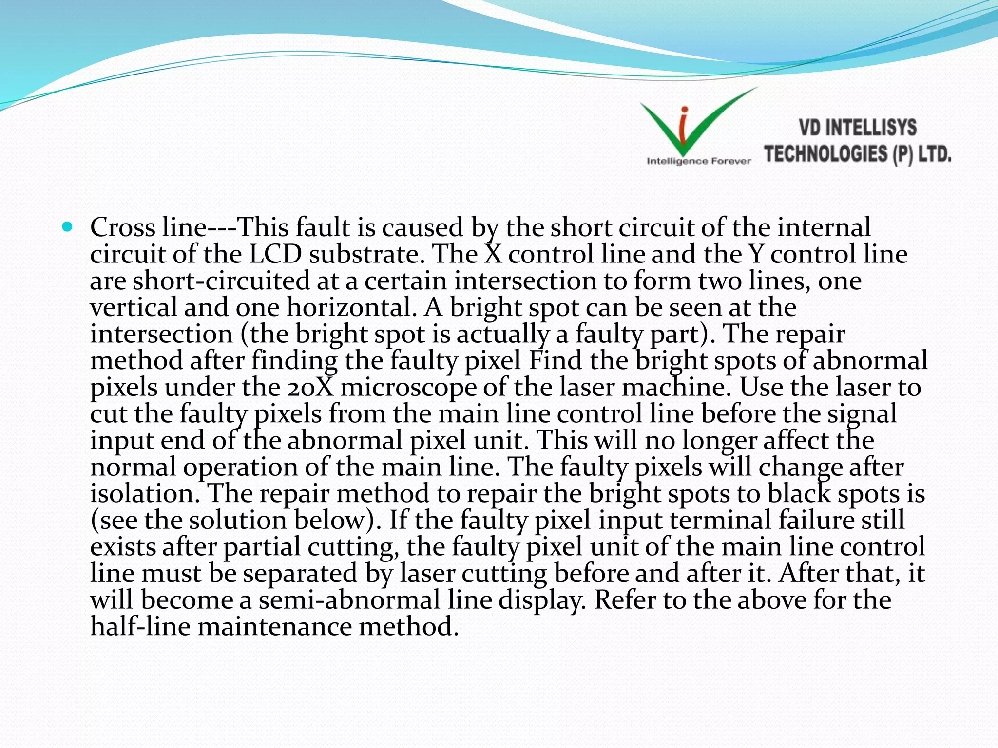  Cross line---This fault is caused by the short circuit of the internal
circuit of the LCD substrate. The X control line and the Y control line
are short-circuited at a certain intersection to form two lines, one
vertical and one horizontal. A bright spot can be seen at the
intersection (the bright spot is actually a faulty part). The repair
method after finding the faulty pixel Find the bright spots of abnormal
pixels under the 20X microscope of the laser machine. Use the laser to
cut the faulty pixels from the main line control line before the signal
input end of the abnormal pixel unit. This will no longer affect the
normal operation of the main line. The faulty pixels will change after
isolation. The repair method to repair the bright spots to black spots is
(see the solution below). If the faulty pixel input terminal failure still
exists after partial cutting, the faulty pixel unit of the main line control
line must be separated by laser cutting before and after it. After that, it
will become a semi-abnormal line display. Refer to the above for the
half-line maintenance method.
 