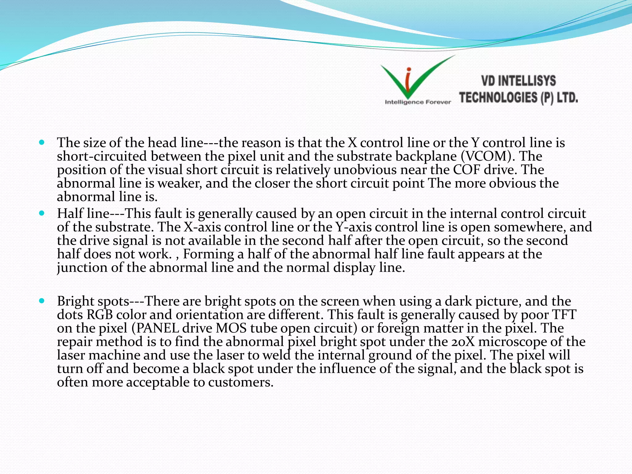  The size of the head line---the reason is that the X control line or the Y control line is
short-circuited between the pixel unit and the substrate backplane (VCOM). The
position of the visual short circuit is relatively unobvious near the COF drive. The
abnormal line is weaker, and the closer the short circuit point The more obvious the
abnormal line is.
 Half line---This fault is generally caused by an open circuit in the internal control circuit
of the substrate. The X-axis control line or the Y-axis control line is open somewhere, and
the drive signal is not available in the second half after the open circuit, so the second
half does not work. , Forming a half of the abnormal half line fault appears at the
junction of the abnormal line and the normal display line.
 Bright spots---There are bright spots on the screen when using a dark picture, and the
dots RGB color and orientation are different. This fault is generally caused by poor TFT
on the pixel (PANEL drive MOS tube open circuit) or foreign matter in the pixel. The
repair method is to find the abnormal pixel bright spot under the 20X microscope of the
laser machine and use the laser to weld the internal ground of the pixel. The pixel will
turn off and become a black spot under the influence of the signal, and the black spot is
often more acceptable to customers.
 