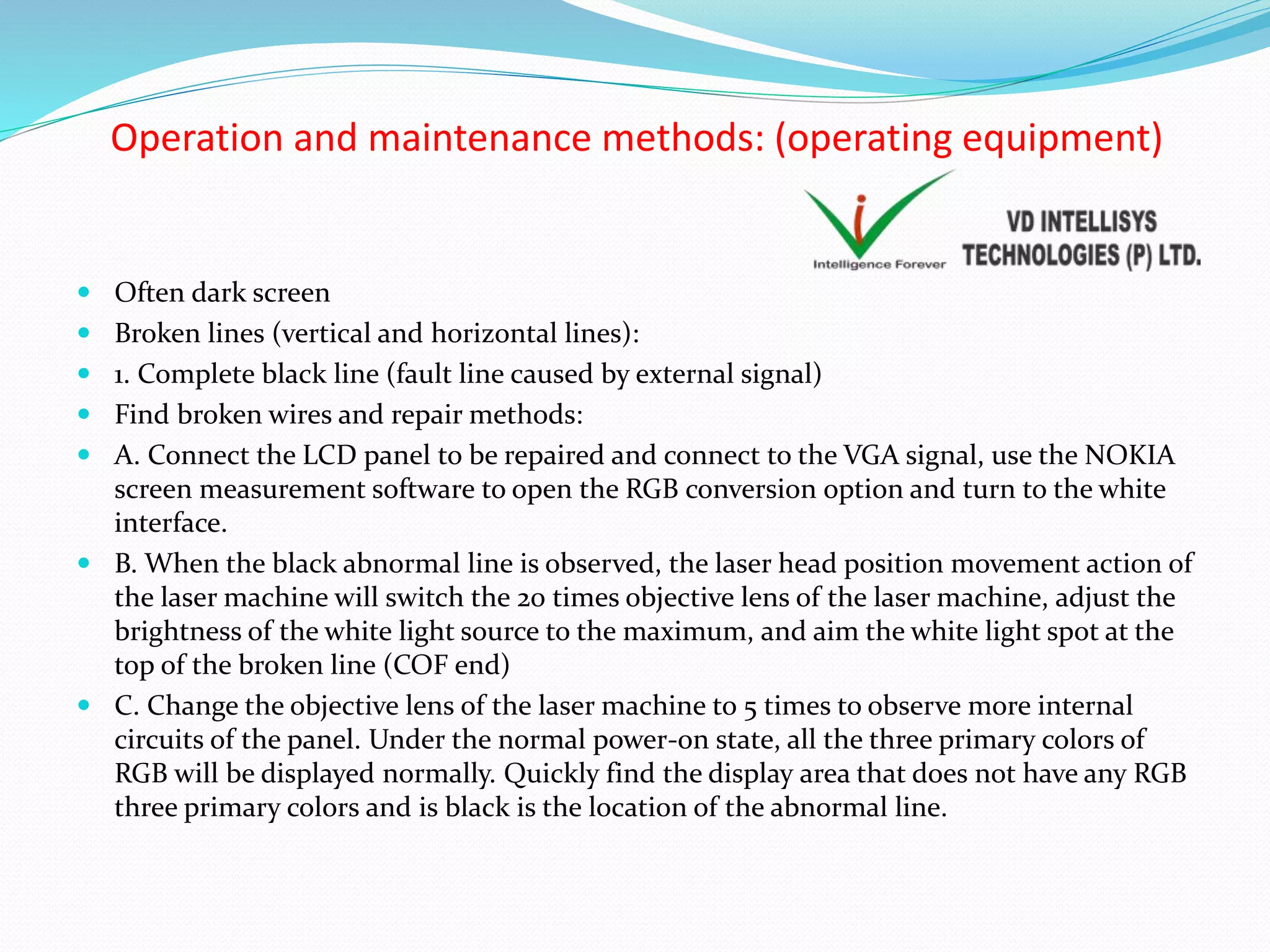 Operation and maintenance methods: (operating equipment)
 Often dark screen
 Broken lines (vertical and horizontal lines):
 1. Complete black line (fault line caused by external signal)
 Find broken wires and repair methods:
 A. Connect the LCD panel to be repaired and connect to the VGA signal, use the NOKIA
screen measurement software to open the RGB conversion option and turn to the white
interface.
 B. When the black abnormal line is observed, the laser head position movement action of
the laser machine will switch the 20 times objective lens of the laser machine, adjust the
brightness of the white light source to the maximum, and aim the white light spot at the
top of the broken line (COF end)
 C. Change the objective lens of the laser machine to 5 times to observe more internal
circuits of the panel. Under the normal power-on state, all the three primary colors of
RGB will be displayed normally. Quickly find the display area that does not have any RGB
three primary colors and is black is the location of the abnormal line.
 