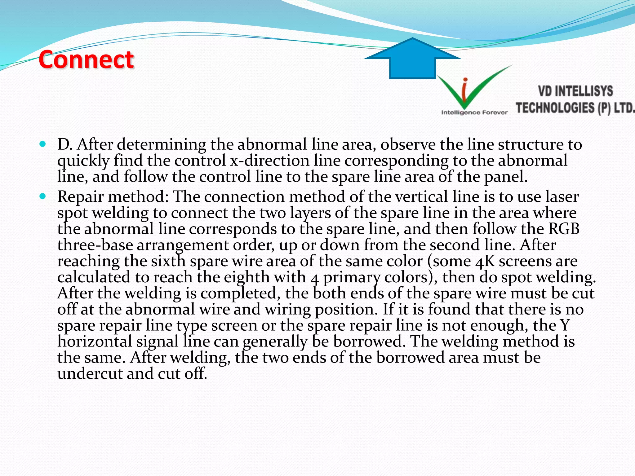 Connect
 D. After determining the abnormal line area, observe the line structure to
quickly find the control x-direction line corresponding to the abnormal
line, and follow the control line to the spare line area of the panel.
 Repair method: The connection method of the vertical line is to use laser
spot welding to connect the two layers of the spare line in the area where
the abnormal line corresponds to the spare line, and then follow the RGB
three-base arrangement order, up or down from the second line. After
reaching the sixth spare wire area of the same color (some 4K screens are
calculated to reach the eighth with 4 primary colors), then do spot welding.
After the welding is completed, the both ends of the spare wire must be cut
off at the abnormal wire and wiring position. If it is found that there is no
spare repair line type screen or the spare repair line is not enough, the Y
horizontal signal line can generally be borrowed. The welding method is
the same. After welding, the two ends of the borrowed area must be
undercut and cut off.
 