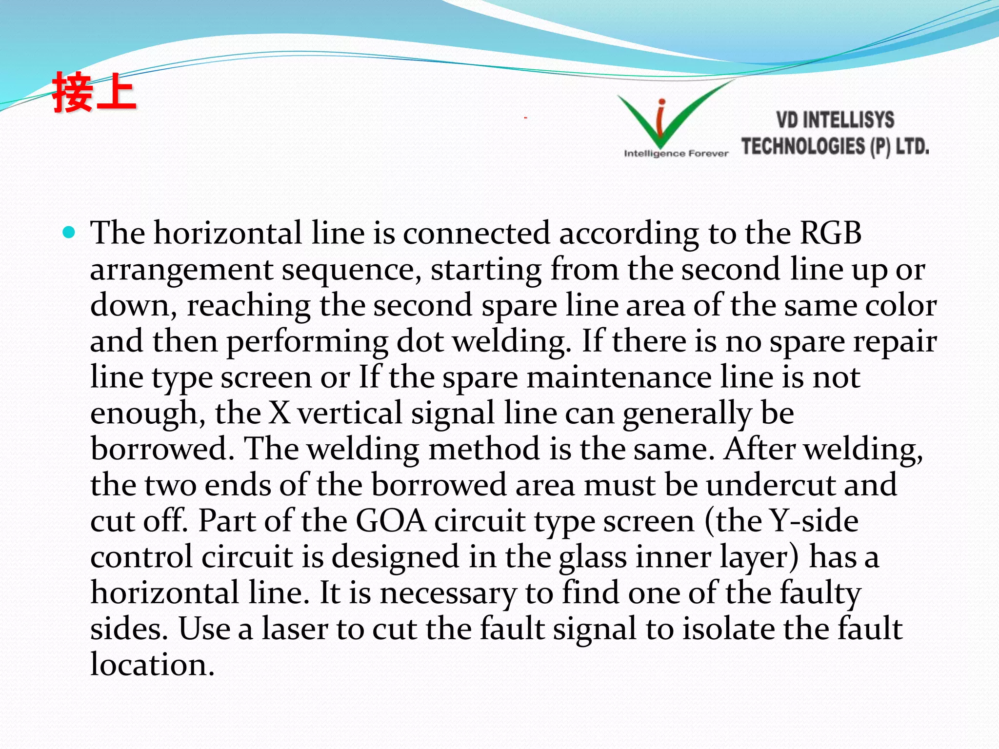 接上
 The horizontal line is connected according to the RGB
arrangement sequence, starting from the second line up or
down, reaching the second spare line area of the same color
and then performing dot welding. If there is no spare repair
line type screen or If the spare maintenance line is not
enough, the X vertical signal line can generally be
borrowed. The welding method is the same. After welding,
the two ends of the borrowed area must be undercut and
cut off. Part of the GOA circuit type screen (the Y-side
control circuit is designed in the glass inner layer) has a
horizontal line. It is necessary to find one of the faulty
sides. Use a laser to cut the fault signal to isolate the fault
location.
接上
 