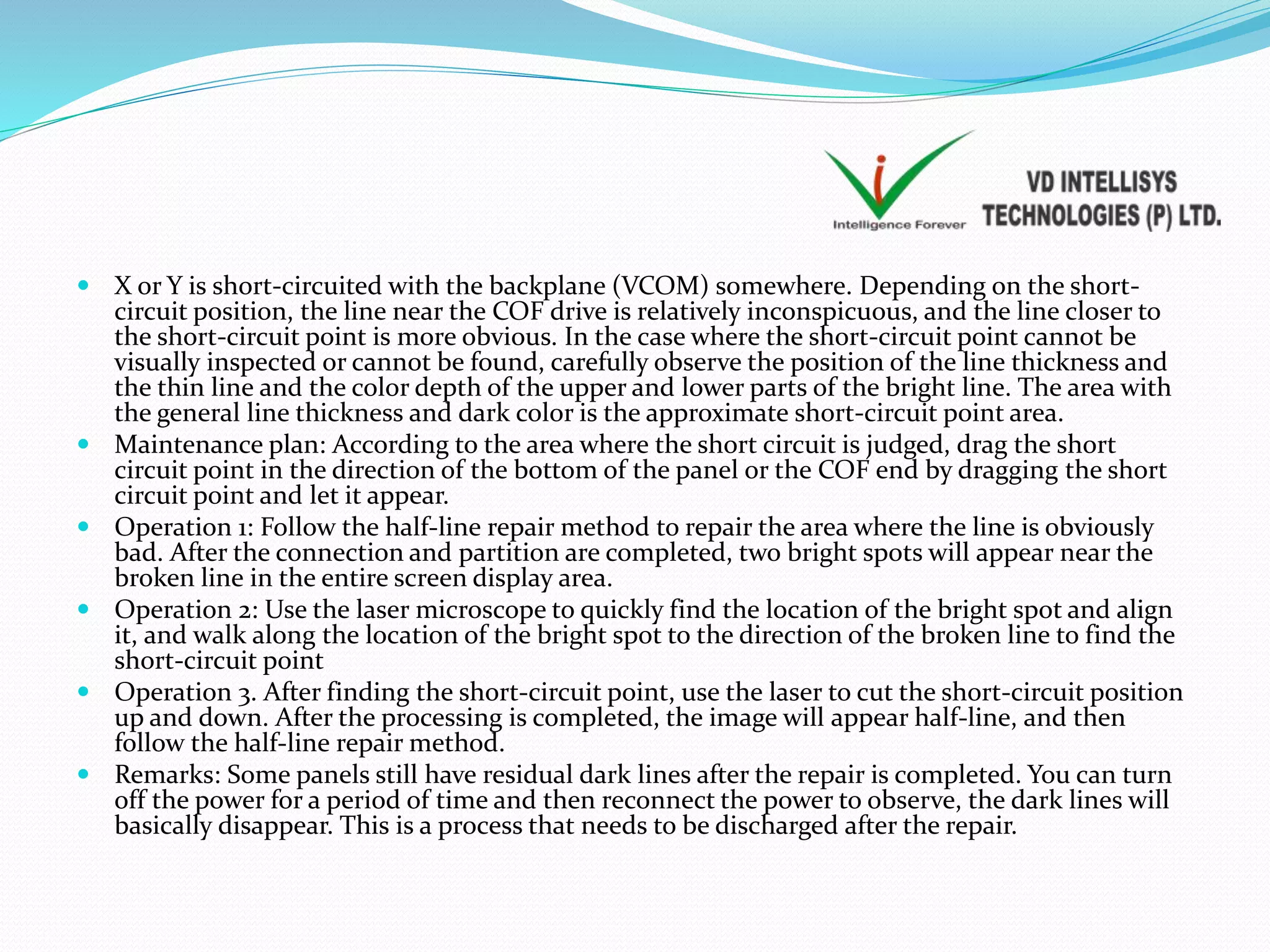  X or Y is short-circuited with the backplane (VCOM) somewhere. Depending on the short-
circuit position, the line near the COF drive is relatively inconspicuous, and the line closer to
the short-circuit point is more obvious. In the case where the short-circuit point cannot be
visually inspected or cannot be found, carefully observe the position of the line thickness and
the thin line and the color depth of the upper and lower parts of the bright line. The area with
the general line thickness and dark color is the approximate short-circuit point area.
 Maintenance plan: According to the area where the short circuit is judged, drag the short
circuit point in the direction of the bottom of the panel or the COF end by dragging the short
circuit point and let it appear.
 Operation 1: Follow the half-line repair method to repair the area where the line is obviously
bad. After the connection and partition are completed, two bright spots will appear near the
broken line in the entire screen display area.
 Operation 2: Use the laser microscope to quickly find the location of the bright spot and align
it, and walk along the location of the bright spot to the direction of the broken line to find the
short-circuit point
 Operation 3. After finding the short-circuit point, use the laser to cut the short-circuit position
up and down. After the processing is completed, the image will appear half-line, and then
follow the half-line repair method.
 Remarks: Some panels still have residual dark lines after the repair is completed. You can turn
off the power for a period of time and then reconnect the power to observe, the dark lines will
basically disappear. This is a process that needs to be discharged after the repair.
 