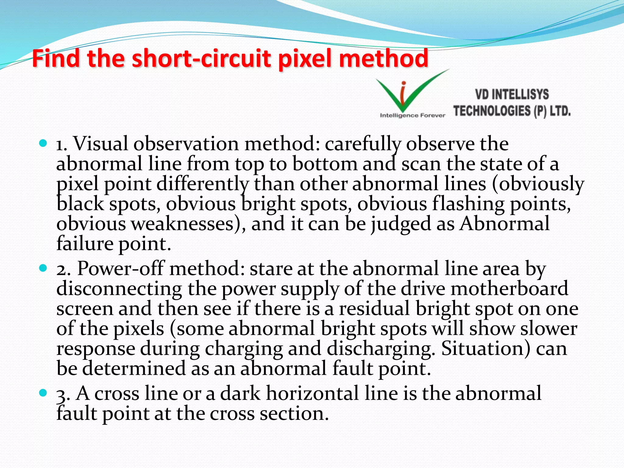 Find the short-circuit pixel method
 1. Visual observation method: carefully observe the
abnormal line from top to bottom and scan the state of a
pixel point differently than other abnormal lines (obviously
black spots, obvious bright spots, obvious flashing points,
obvious weaknesses), and it can be judged as Abnormal
failure point.
 2. Power-off method: stare at the abnormal line area by
disconnecting the power supply of the drive motherboard
screen and then see if there is a residual bright spot on one
of the pixels (some abnormal bright spots will show slower
response during charging and discharging. Situation) can
be determined as an abnormal fault point.
 3. A cross line or a dark horizontal line is the abnormal
fault point at the cross section.
 
