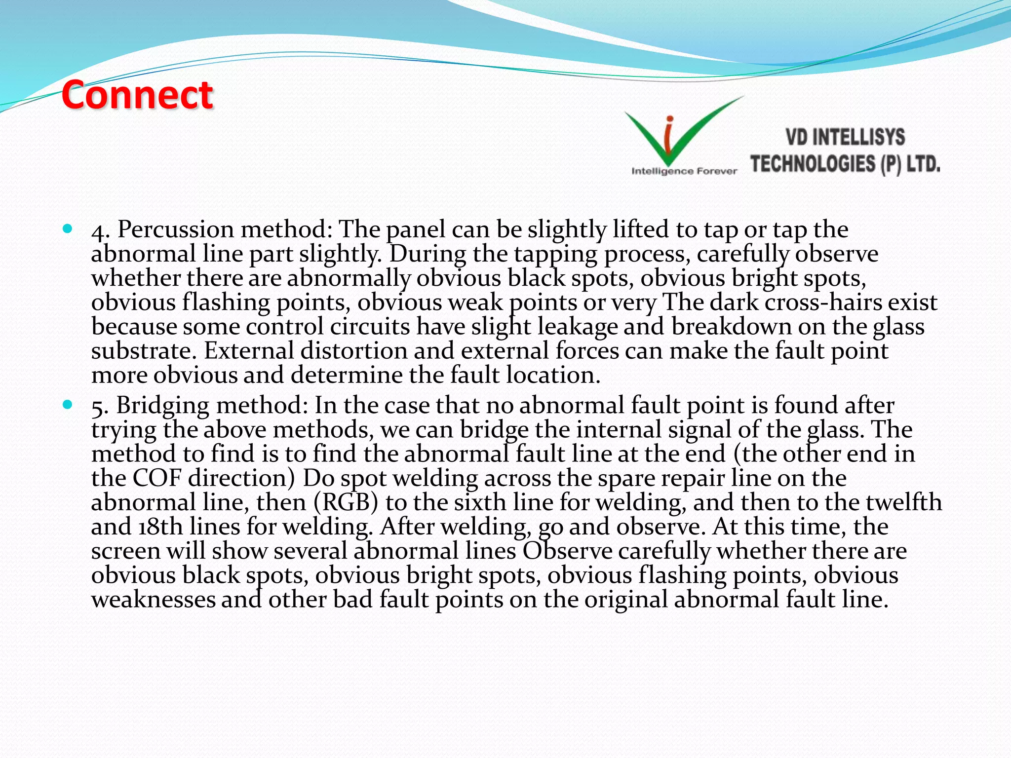 Connect
 4. Percussion method: The panel can be slightly lifted to tap or tap the
abnormal line part slightly. During the tapping process, carefully observe
whether there are abnormally obvious black spots, obvious bright spots,
obvious flashing points, obvious weak points or very The dark cross-hairs exist
because some control circuits have slight leakage and breakdown on the glass
substrate. External distortion and external forces can make the fault point
more obvious and determine the fault location.
 5. Bridging method: In the case that no abnormal fault point is found after
trying the above methods, we can bridge the internal signal of the glass. The
method to find is to find the abnormal fault line at the end (the other end in
the COF direction) Do spot welding across the spare repair line on the
abnormal line, then (RGB) to the sixth line for welding, and then to the twelfth
and 18th lines for welding. After welding, go and observe. At this time, the
screen will show several abnormal lines Observe carefully whether there are
obvious black spots, obvious bright spots, obvious flashing points, obvious
weaknesses and other bad fault points on the original abnormal fault line.
 