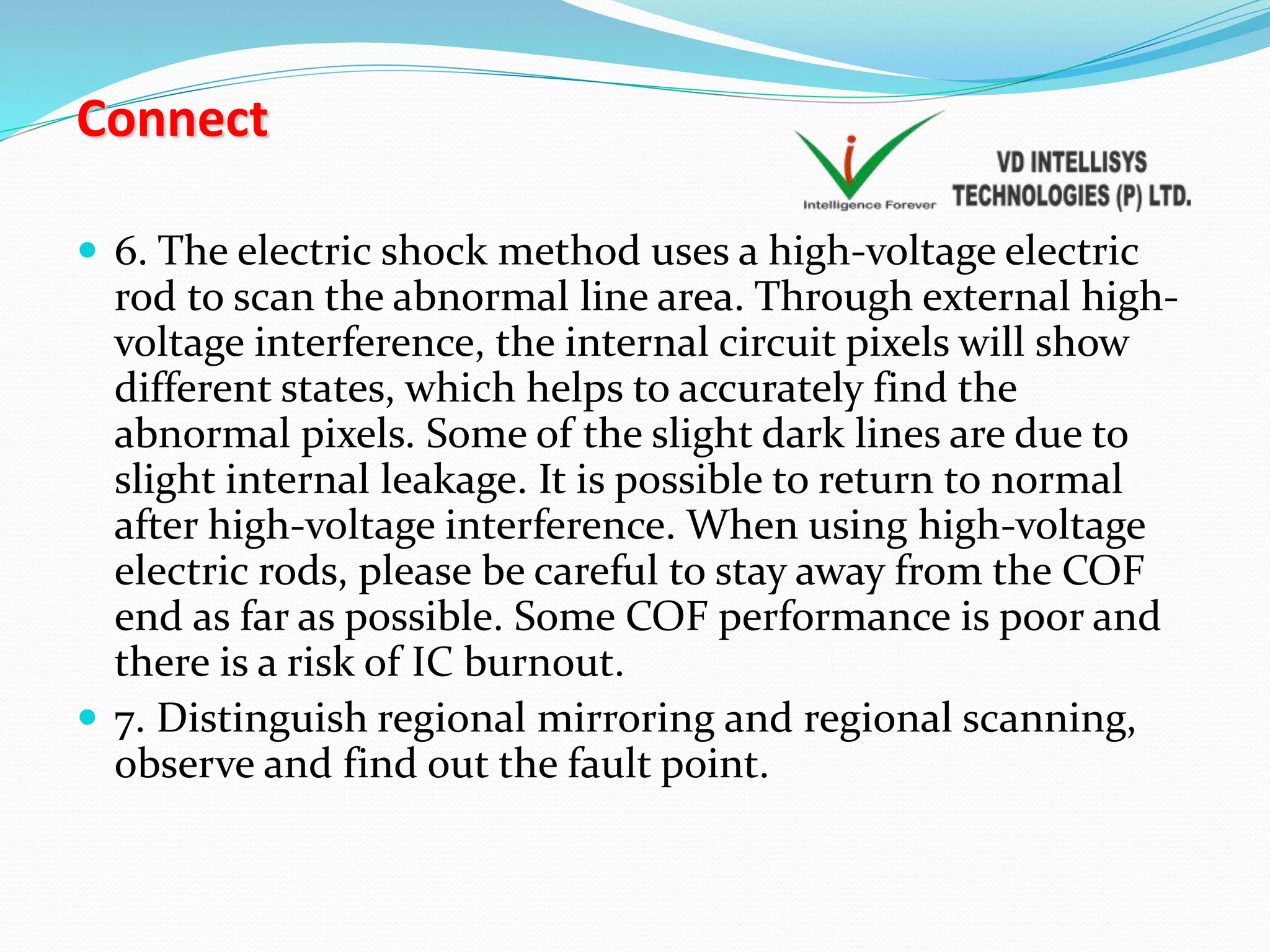 Connect
 6. The electric shock method uses a high-voltage electric
rod to scan the abnormal line area. Through external high-
voltage interference, the internal circuit pixels will show
different states, which helps to accurately find the
abnormal pixels. Some of the slight dark lines are due to
slight internal leakage. It is possible to return to normal
after high-voltage interference. When using high-voltage
electric rods, please be careful to stay away from the COF
end as far as possible. Some COF performance is poor and
there is a risk of IC burnout.
 7. Distinguish regional mirroring and regional scanning,
observe and find out the fault point.
 