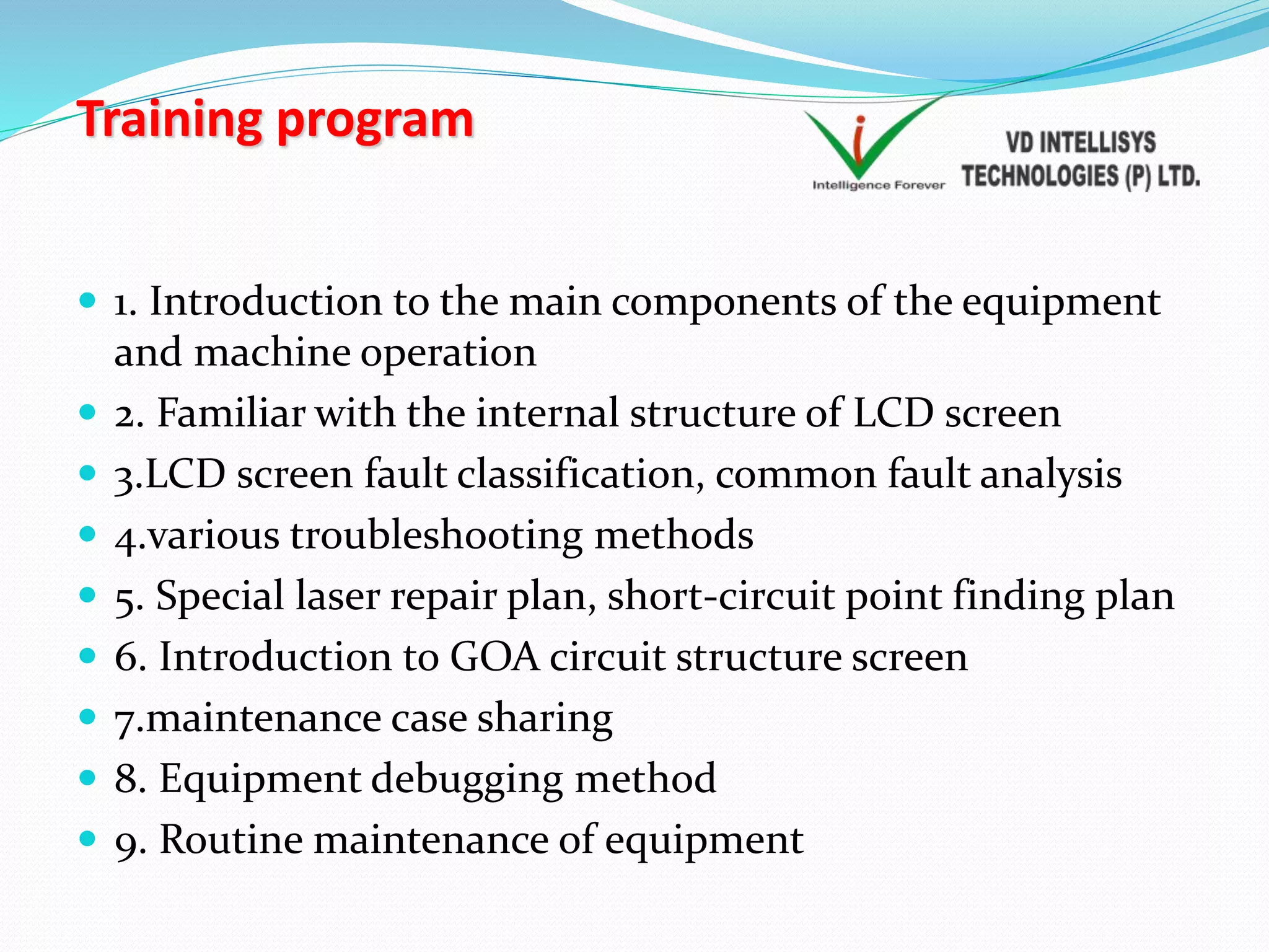 Training program
 1. Introduction to the main components of the equipment
and machine operation
 2. Familiar with the internal structure of LCD screen
 3.LCD screen fault classification, common fault analysis
 4.various troubleshooting methods
 5. Special laser repair plan, short-circuit point finding plan
 6. Introduction to GOA circuit structure screen
 7.maintenance case sharing
 8. Equipment debugging method
 9. Routine maintenance of equipment
 