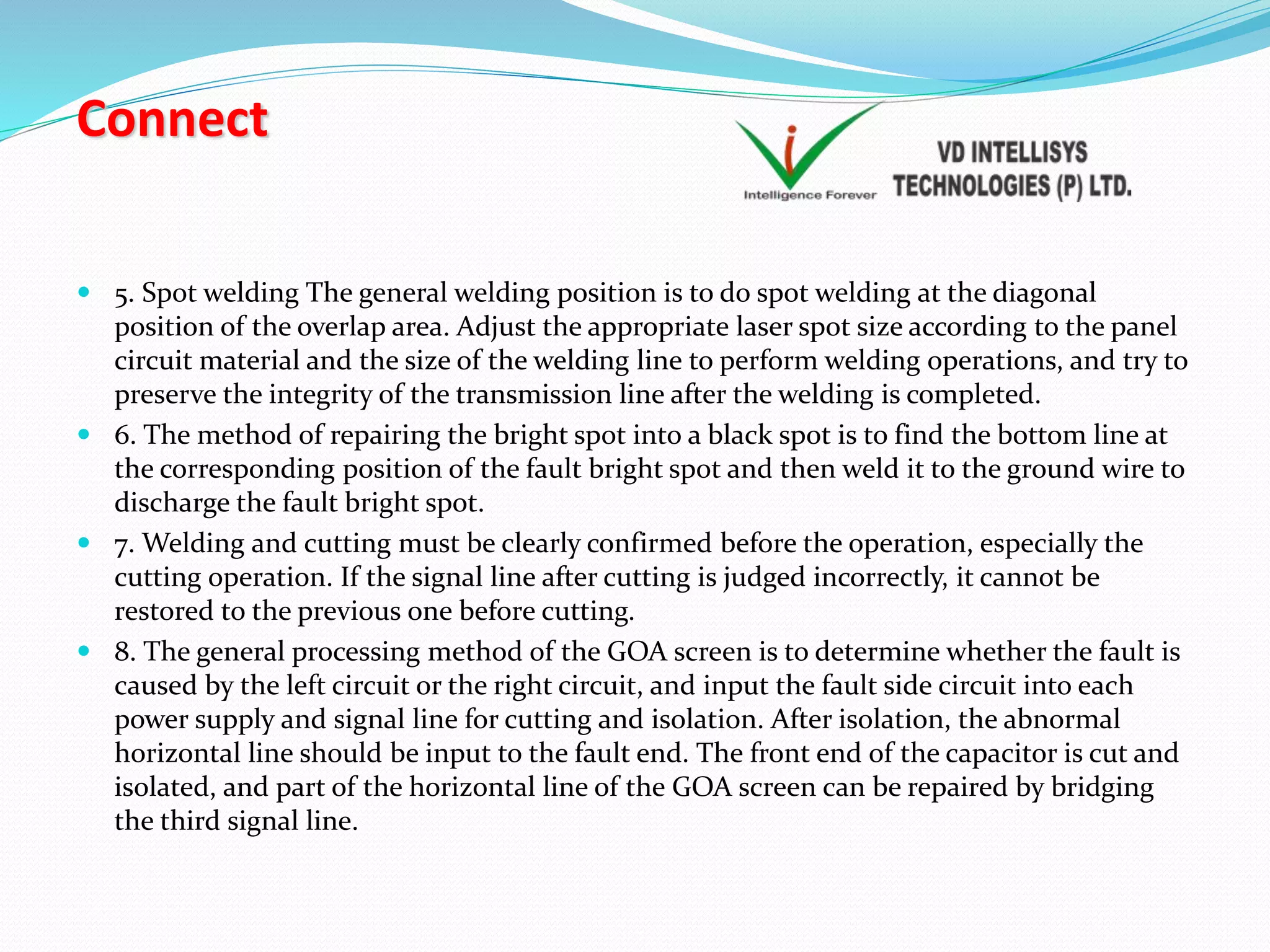 Connect
 5. Spot welding The general welding position is to do spot welding at the diagonal
position of the overlap area. Adjust the appropriate laser spot size according to the panel
circuit material and the size of the welding line to perform welding operations, and try to
preserve the integrity of the transmission line after the welding is completed.
 6. The method of repairing the bright spot into a black spot is to find the bottom line at
the corresponding position of the fault bright spot and then weld it to the ground wire to
discharge the fault bright spot.
 7. Welding and cutting must be clearly confirmed before the operation, especially the
cutting operation. If the signal line after cutting is judged incorrectly, it cannot be
restored to the previous one before cutting.
 8. The general processing method of the GOA screen is to determine whether the fault is
caused by the left circuit or the right circuit, and input the fault side circuit into each
power supply and signal line for cutting and isolation. After isolation, the abnormal
horizontal line should be input to the fault end. The front end of the capacitor is cut and
isolated, and part of the horizontal line of the GOA screen can be repaired by bridging
the third signal line.
 