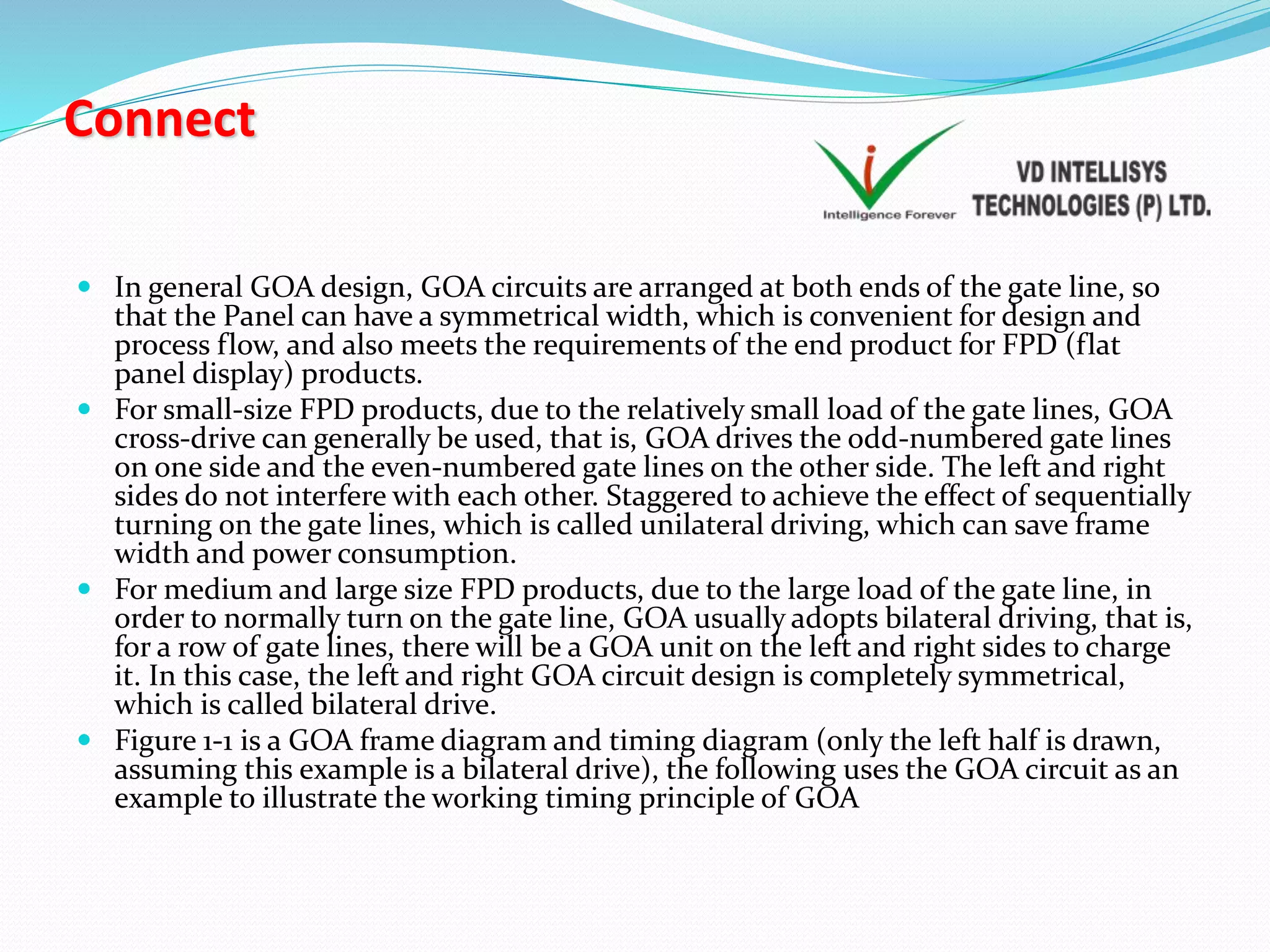 Connect
 In general GOA design, GOA circuits are arranged at both ends of the gate line, so
that the Panel can have a symmetrical width, which is convenient for design and
process flow, and also meets the requirements of the end product for FPD (flat
panel display) products.
 For small-size FPD products, due to the relatively small load of the gate lines, GOA
cross-drive can generally be used, that is, GOA drives the odd-numbered gate lines
on one side and the even-numbered gate lines on the other side. The left and right
sides do not interfere with each other. Staggered to achieve the effect of sequentially
turning on the gate lines, which is called unilateral driving, which can save frame
width and power consumption.
 For medium and large size FPD products, due to the large load of the gate line, in
order to normally turn on the gate line, GOA usually adopts bilateral driving, that is,
for a row of gate lines, there will be a GOA unit on the left and right sides to charge
it. In this case, the left and right GOA circuit design is completely symmetrical,
which is called bilateral drive.
 Figure 1-1 is a GOA frame diagram and timing diagram (only the left half is drawn,
assuming this example is a bilateral drive), the following uses the GOA circuit as an
example to illustrate the working timing principle of GOA
 