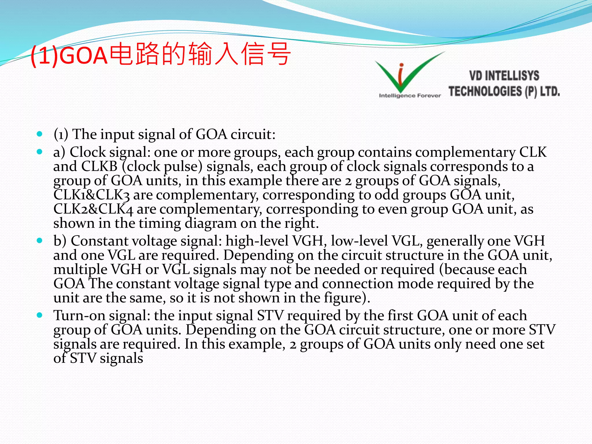 (1)GOA电路的输入信号
 (1) The input signal of GOA circuit:
 a) Clock signal: one or more groups, each group contains complementary CLK
and CLKB (clock pulse) signals, each group of clock signals corresponds to a
group of GOA units, in this example there are 2 groups of GOA signals,
CLK1&CLK3 are complementary, corresponding to odd groups GOA unit,
CLK2&CLK4 are complementary, corresponding to even group GOA unit, as
shown in the timing diagram on the right.
 b) Constant voltage signal: high-level VGH, low-level VGL, generally one VGH
and one VGL are required. Depending on the circuit structure in the GOA unit,
multiple VGH or VGL signals may not be needed or required (because each
GOA The constant voltage signal type and connection mode required by the
unit are the same, so it is not shown in the figure).
 Turn-on signal: the input signal STV required by the first GOA unit of each
group of GOA units. Depending on the GOA circuit structure, one or more STV
signals are required. In this example, 2 groups of GOA units only need one set
of STV signals
 