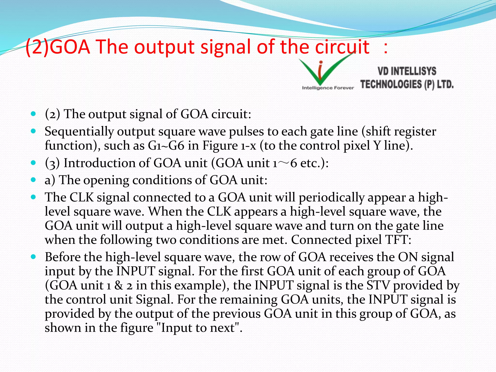 (2)GOA The output signal of the circuit ：
 (2) The output signal of GOA circuit:
 Sequentially output square wave pulses to each gate line (shift register
function), such as G1~G6 in Figure 1-x (to the control pixel Y line).
 (3) Introduction of GOA unit (GOA unit 1～6 etc.):
 a) The opening conditions of GOA unit:
 The CLK signal connected to a GOA unit will periodically appear a high-
level square wave. When the CLK appears a high-level square wave, the
GOA unit will output a high-level square wave and turn on the gate line
when the following two conditions are met. Connected pixel TFT:
 Before the high-level square wave, the row of GOA receives the ON signal
input by the INPUT signal. For the first GOA unit of each group of GOA
(GOA unit 1 & 2 in this example), the INPUT signal is the STV provided by
the control unit Signal. For the remaining GOA units, the INPUT signal is
provided by the output of the previous GOA unit in this group of GOA, as
shown in the figure "Input to next".
 