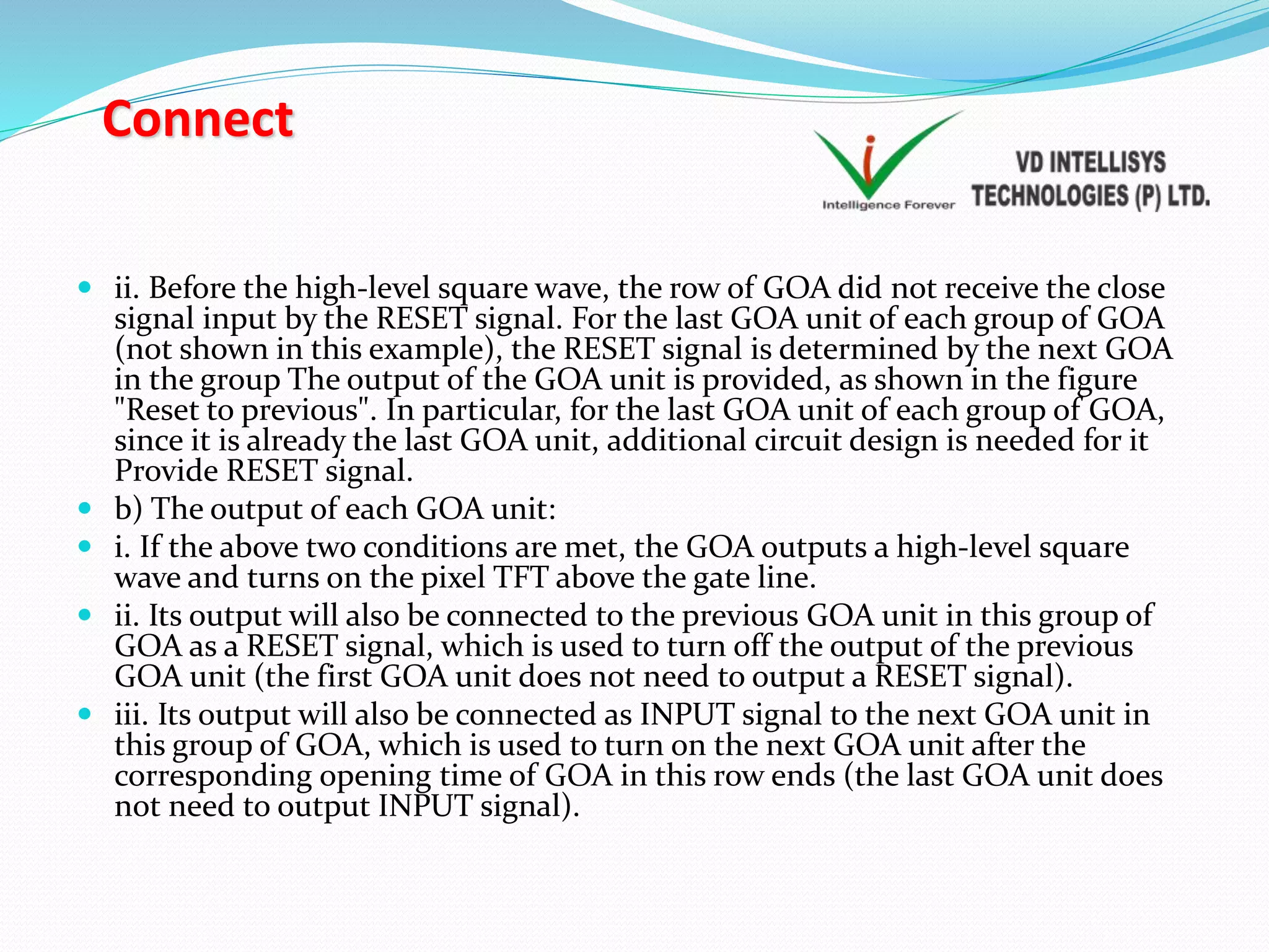 Connect
 ii. Before the high-level square wave, the row of GOA did not receive the close
signal input by the RESET signal. For the last GOA unit of each group of GOA
(not shown in this example), the RESET signal is determined by the next GOA
in the group The output of the GOA unit is provided, as shown in the figure
"Reset to previous". In particular, for the last GOA unit of each group of GOA,
since it is already the last GOA unit, additional circuit design is needed for it
Provide RESET signal.
 b) The output of each GOA unit:
 i. If the above two conditions are met, the GOA outputs a high-level square
wave and turns on the pixel TFT above the gate line.
 ii. Its output will also be connected to the previous GOA unit in this group of
GOA as a RESET signal, which is used to turn off the output of the previous
GOA unit (the first GOA unit does not need to output a RESET signal).
 iii. Its output will also be connected as INPUT signal to the next GOA unit in
this group of GOA, which is used to turn on the next GOA unit after the
corresponding opening time of GOA in this row ends (the last GOA unit does
not need to output INPUT signal).
 