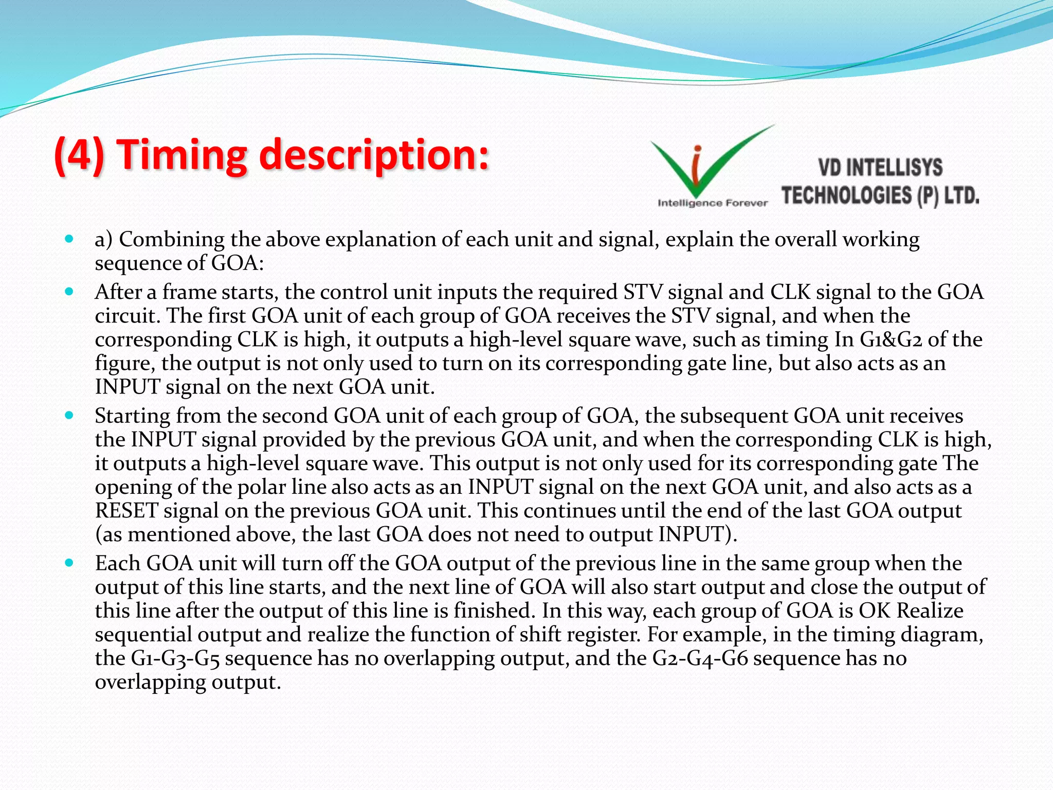 (4) Timing description:
 a) Combining the above explanation of each unit and signal, explain the overall working
sequence of GOA:
 After a frame starts, the control unit inputs the required STV signal and CLK signal to the GOA
circuit. The first GOA unit of each group of GOA receives the STV signal, and when the
corresponding CLK is high, it outputs a high-level square wave, such as timing In G1&G2 of the
figure, the output is not only used to turn on its corresponding gate line, but also acts as an
INPUT signal on the next GOA unit.
 Starting from the second GOA unit of each group of GOA, the subsequent GOA unit receives
the INPUT signal provided by the previous GOA unit, and when the corresponding CLK is high,
it outputs a high-level square wave. This output is not only used for its corresponding gate The
opening of the polar line also acts as an INPUT signal on the next GOA unit, and also acts as a
RESET signal on the previous GOA unit. This continues until the end of the last GOA output
(as mentioned above, the last GOA does not need to output INPUT).
 Each GOA unit will turn off the GOA output of the previous line in the same group when the
output of this line starts, and the next line of GOA will also start output and close the output of
this line after the output of this line is finished. In this way, each group of GOA is OK Realize
sequential output and realize the function of shift register. For example, in the timing diagram,
the G1-G3-G5 sequence has no overlapping output, and the G2-G4-G6 sequence has no
overlapping output.
 