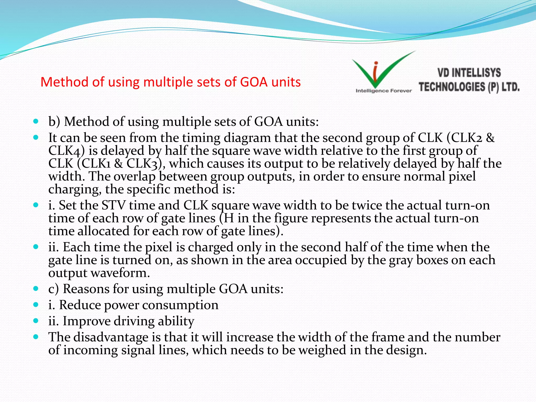 Method of using multiple sets of GOA units
 b) Method of using multiple sets of GOA units:
 It can be seen from the timing diagram that the second group of CLK (CLK2 &
CLK4) is delayed by half the square wave width relative to the first group of
CLK (CLK1 & CLK3), which causes its output to be relatively delayed by half the
width. The overlap between group outputs, in order to ensure normal pixel
charging, the specific method is:
 i. Set the STV time and CLK square wave width to be twice the actual turn-on
time of each row of gate lines (H in the figure represents the actual turn-on
time allocated for each row of gate lines).
 ii. Each time the pixel is charged only in the second half of the time when the
gate line is turned on, as shown in the area occupied by the gray boxes on each
output waveform.
 c) Reasons for using multiple GOA units:
 i. Reduce power consumption
 ii. Improve driving ability
 The disadvantage is that it will increase the width of the frame and the number
of incoming signal lines, which needs to be weighed in the design.
 