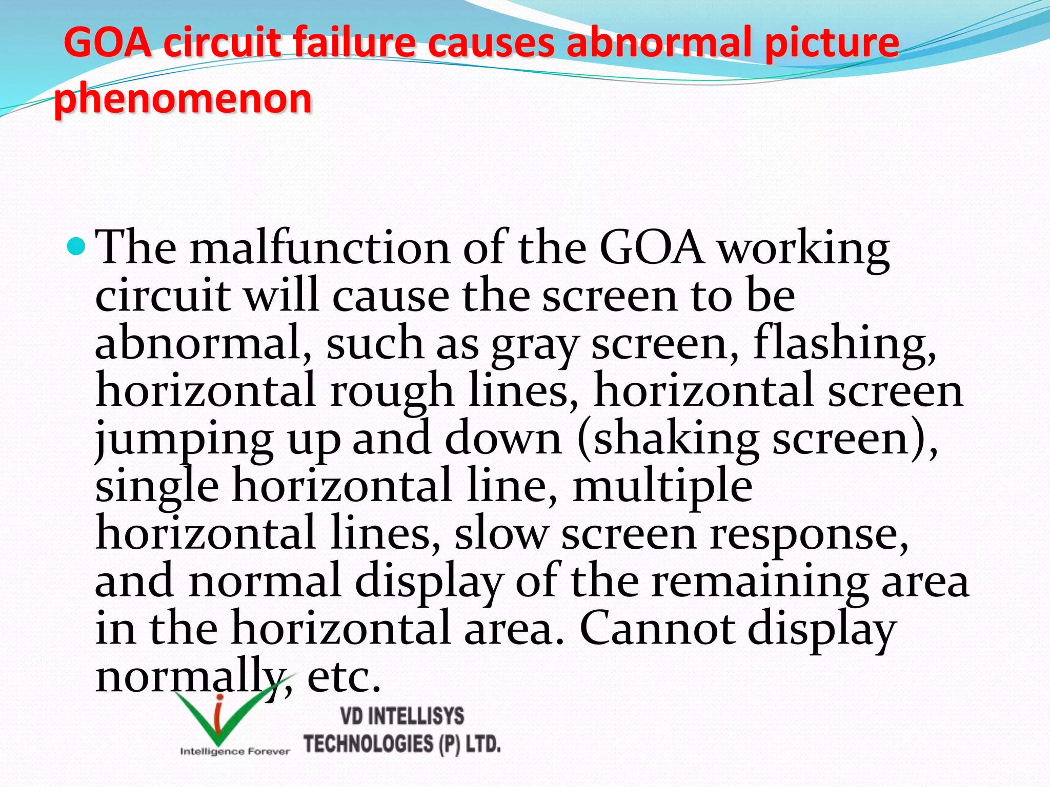 GOA circuit failure causes abnormal picture
phenomenon
The malfunction of the GOA working
circuit will cause the screen to be
abnormal, such as gray screen, flashing,
horizontal rough lines, horizontal screen
jumping up and down (shaking screen),
single horizontal line, multiple
horizontal lines, slow screen response,
and normal display of the remaining area
in the horizontal area. Cannot display
normally, etc.
 