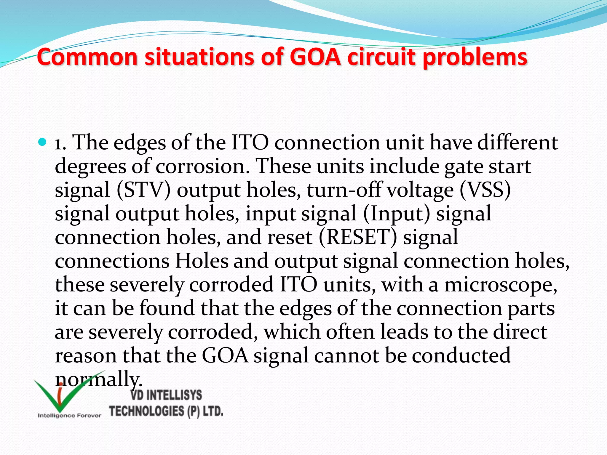 Common situations of GOA circuit problems
 1. The edges of the ITO connection unit have different
degrees of corrosion. These units include gate start
signal (STV) output holes, turn-off voltage (VSS)
signal output holes, input signal (Input) signal
connection holes, and reset (RESET) signal
connections Holes and output signal connection holes,
these severely corroded ITO units, with a microscope,
it can be found that the edges of the connection parts
are severely corroded, which often leads to the direct
reason that the GOA signal cannot be conducted
normally.
 