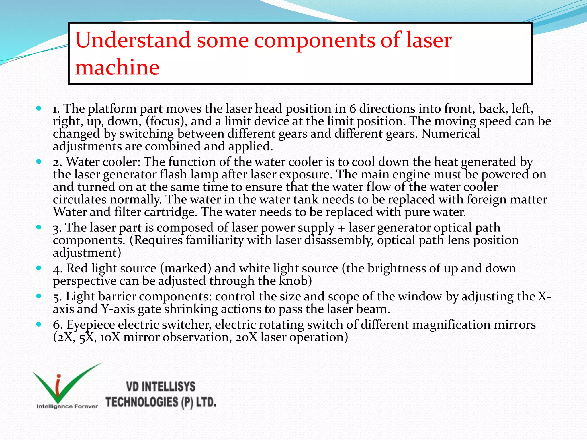  1. The platform part moves the laser head position in 6 directions into front, back, left,
right, up, down, (focus), and a limit device at the limit position. The moving speed can be
changed by switching between different gears and different gears. Numerical
adjustments are combined and applied.
 2. Water cooler: The function of the water cooler is to cool down the heat generated by
the laser generator flash lamp after laser exposure. The main engine must be powered on
and turned on at the same time to ensure that the water flow of the water cooler
circulates normally. The water in the water tank needs to be replaced with foreign matter
Water and filter cartridge. The water needs to be replaced with pure water.
 3. The laser part is composed of laser power supply + laser generator optical path
components. (Requires familiarity with laser disassembly, optical path lens position
adjustment)
 4. Red light source (marked) and white light source (the brightness of up and down
perspective can be adjusted through the knob)
 5. Light barrier components: control the size and scope of the window by adjusting the X-
axis and Y-axis gate shrinking actions to pass the laser beam.
 6. Eyepiece electric switcher, electric rotating switch of different magnification mirrors
(2X, 5X, 10X mirror observation, 20X laser operation)
Understand some components of laser
machine
 