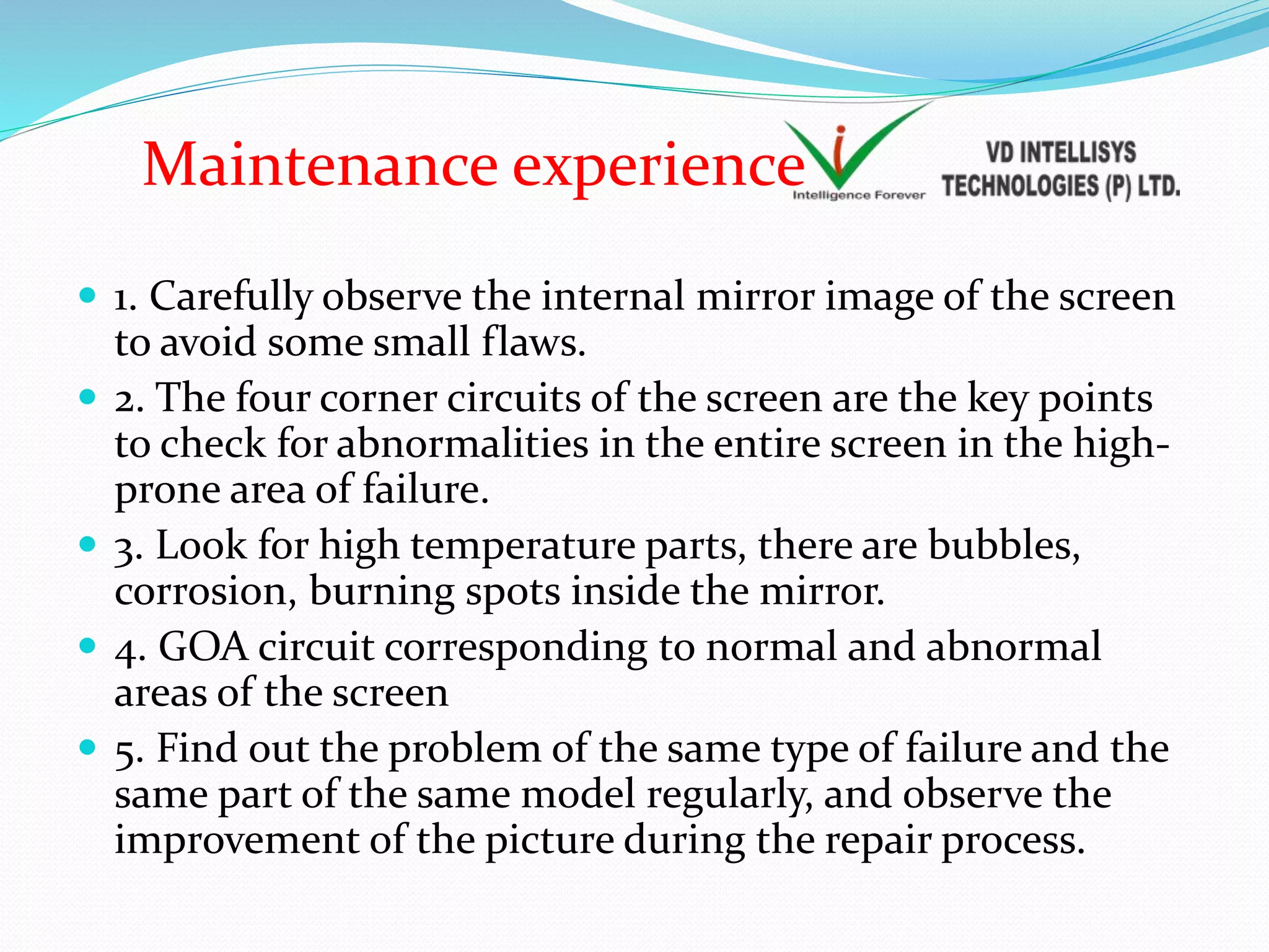  1. Carefully observe the internal mirror image of the screen
to avoid some small flaws.
 2. The four corner circuits of the screen are the key points
to check for abnormalities in the entire screen in the high-
prone area of failure.
 3. Look for high temperature parts, there are bubbles,
corrosion, burning spots inside the mirror.
 4. GOA circuit corresponding to normal and abnormal
areas of the screen
 5. Find out the problem of the same type of failure and the
same part of the same model regularly, and observe the
improvement of the picture during the repair process.
Maintenance experience
 