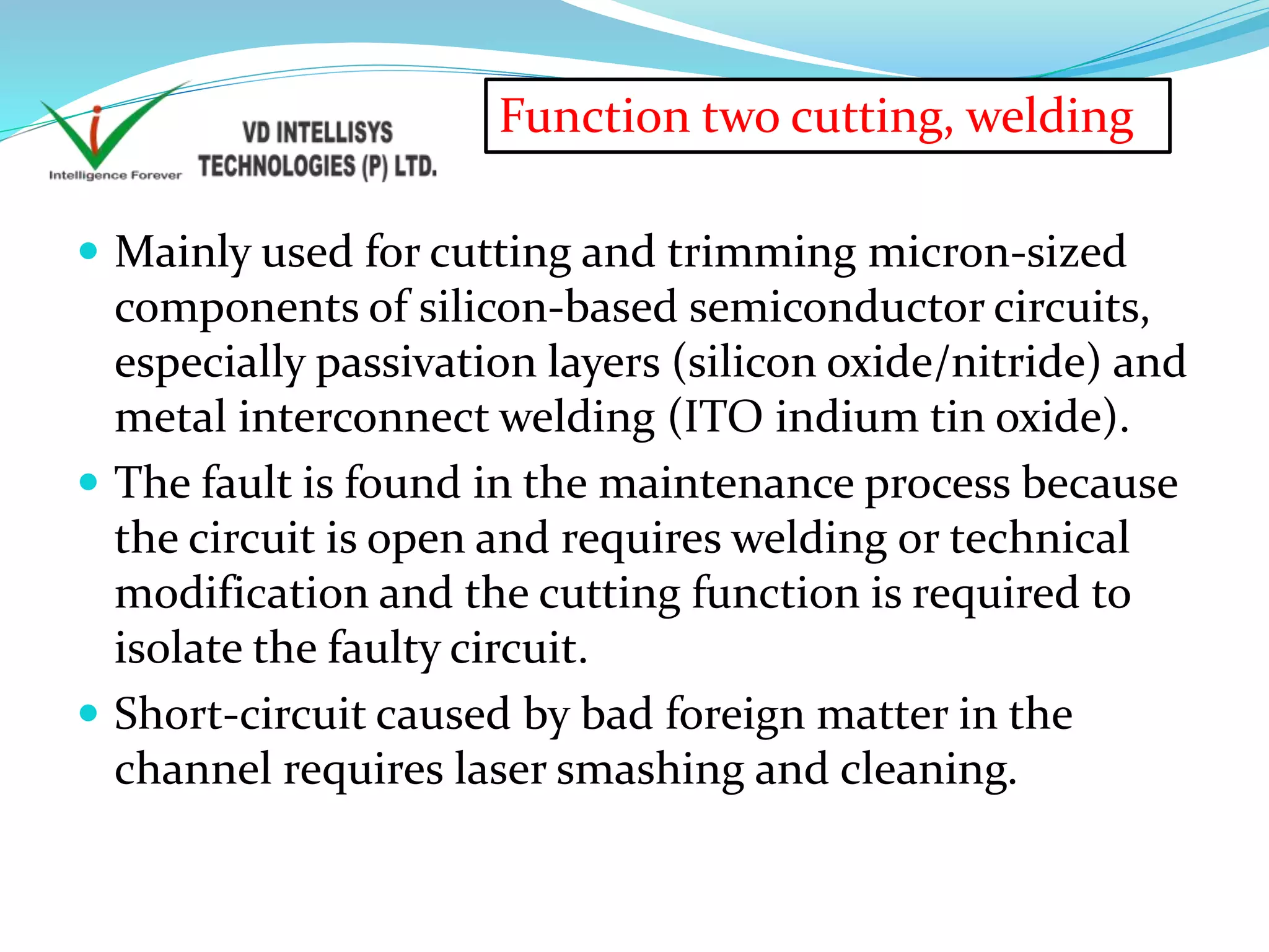  Mainly used for cutting and trimming micron-sized
components of silicon-based semiconductor circuits,
especially passivation layers (silicon oxide/nitride) and
metal interconnect welding (ITO indium tin oxide).
 The fault is found in the maintenance process because
the circuit is open and requires welding or technical
modification and the cutting function is required to
isolate the faulty circuit.
 Short-circuit caused by bad foreign matter in the
channel requires laser smashing and cleaning.
Function two cutting, welding
 