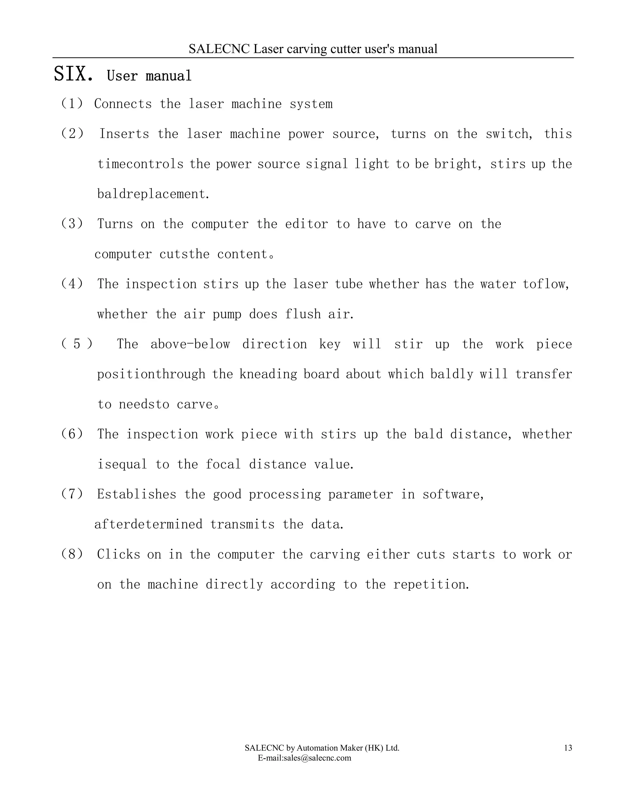 SALECNC Laser carving cutter user's manual
SALECNC by Automation Maker (HK) Ltd.
E-mail:sales@salecnc.com
13
SIX．User manual
（1） Connects the laser machine system
（2） Inserts the laser machine power source, turns on the switch, this
timecontrols the power source signal light to be bright, stirs up the
baldreplacement.
（3） Turns on the computer the editor to have to carve on the
computer cutsthe content。
（4） The inspection stirs up the laser tube whether has the water toflow,
whether the air pump does flush air.
（ 5 ） The above-below direction key will stir up the work piece
positionthrough the kneading board about which baldly will transfer
to needsto carve。
（6） The inspection work piece with stirs up the bald distance, whether
isequal to the focal distance value.
（7） Establishes the good processing parameter in software,
afterdetermined transmits the data.
（8） Clicks on in the computer the carving either cuts starts to work or
on the machine directly according to the repetition.
 