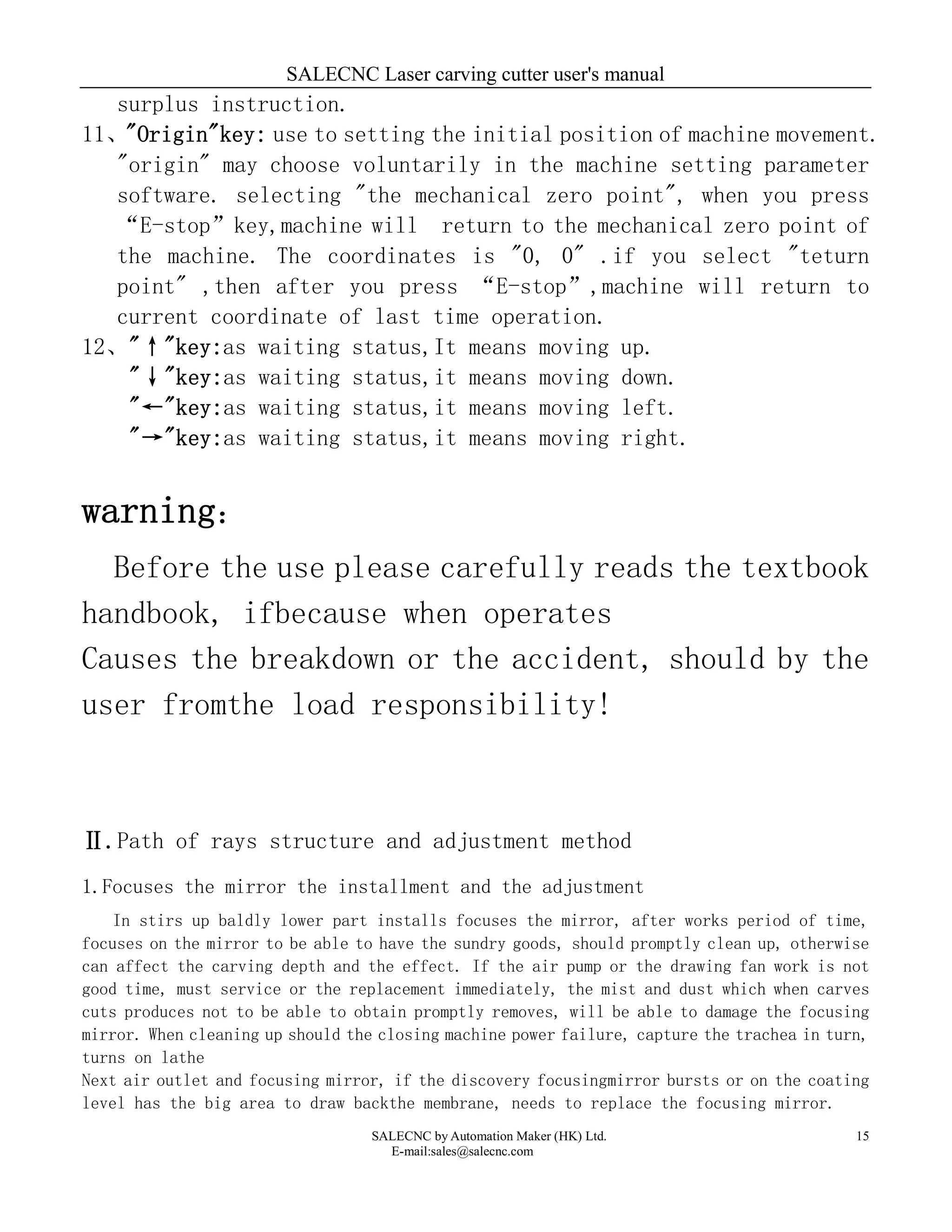 SALECNC Laser carving cutter user's manual
SALECNC by Automation Maker (HK) Ltd.
E-mail:sales@salecnc.com
15
surplus instruction.
11、"Origin"key: use to setting the initial position of machine movement.
"origin" may choose voluntarily in the machine setting parameter
software. selecting "the mechanical zero point", when you press
“E-stop”key,machine will return to the mechanical zero point of
the machine. The coordinates is "0, 0" .if you select "teturn
point" ,then after you press “E-stop”,machine will return to
current coordinate of last time operation.
12、"↑"key:as waiting status,It means moving up.
"↓"key:as waiting status,it means moving down.
"←"key:as waiting status,it means moving left.
"→"key:as waiting status,it means moving right.
warning：
Before the use please carefully reads the textbook
handbook, ifbecause when operates
Causes the breakdown or the accident, should by the
user fromthe load responsibility!
Ⅱ.Path of rays structure and adjustment method
1.Focuses the mirror the installment and the adjustment
In stirs up baldly lower part installs focuses the mirror, after works period of time,
focuses on the mirror to be able to have the sundry goods, should promptly clean up, otherwise
can affect the carving depth and the effect. If the air pump or the drawing fan work is not
good time, must service or the replacement immediately, the mist and dust which when carves
cuts produces not to be able to obtain promptly removes, will be able to damage the focusing
mirror. When cleaning up should the closing machine power failure, capture the trachea in turn,
turns on lathe
Next air outlet and focusing mirror, if the discovery focusingmirror bursts or on the coating
level has the big area to draw backthe membrane, needs to replace the focusing mirror.
 
