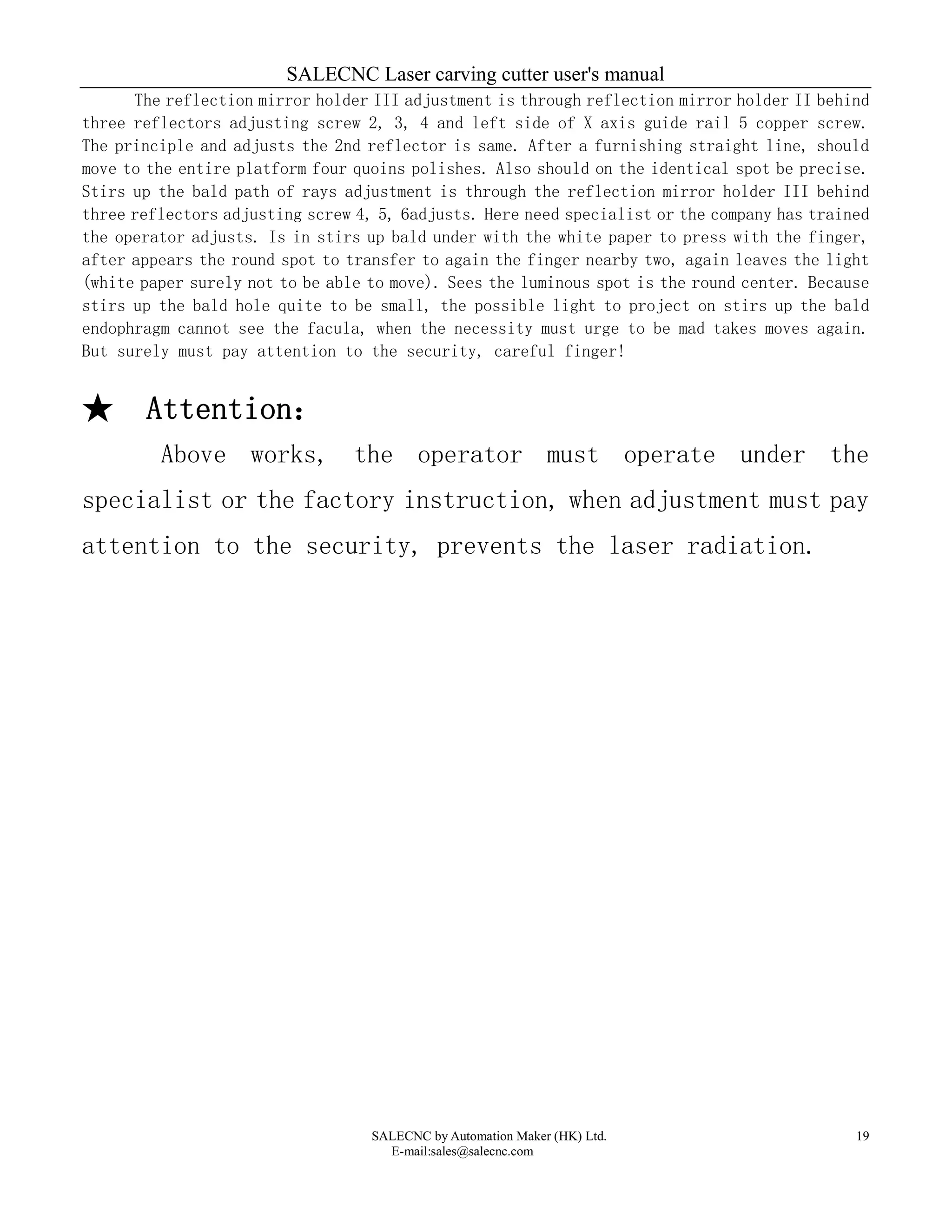SALECNC Laser carving cutter user's manual
SALECNC by Automation Maker (HK) Ltd.
E-mail:sales@salecnc.com
19
The reflection mirror holder III adjustment is through reflection mirror holder II behind
three reflectors adjusting screw 2, 3, 4 and left side of X axis guide rail 5 copper screw.
The principle and adjusts the 2nd reflector is same. After a furnishing straight line, should
move to the entire platform four quoins polishes. Also should on the identical spot be precise.
Stirs up the bald path of rays adjustment is through the reflection mirror holder III behind
three reflectors adjusting screw 4, 5, 6adjusts. Here need specialist or the company has trained
the operator adjusts. Is in stirs up bald under with the white paper to press with the finger,
after appears the round spot to transfer to again the finger nearby two, again leaves the light
(white paper surely not to be able to move). Sees the luminous spot is the round center. Because
stirs up the bald hole quite to be small, the possible light to project on stirs up the bald
endophragm cannot see the facula, when the necessity must urge to be mad takes moves again.
But surely must pay attention to the security, careful finger!
★ Attention：
Above works, the operator must operate under the
specialist or the factory instruction, when adjustment must pay
attention to the security, prevents the laser radiation.
 