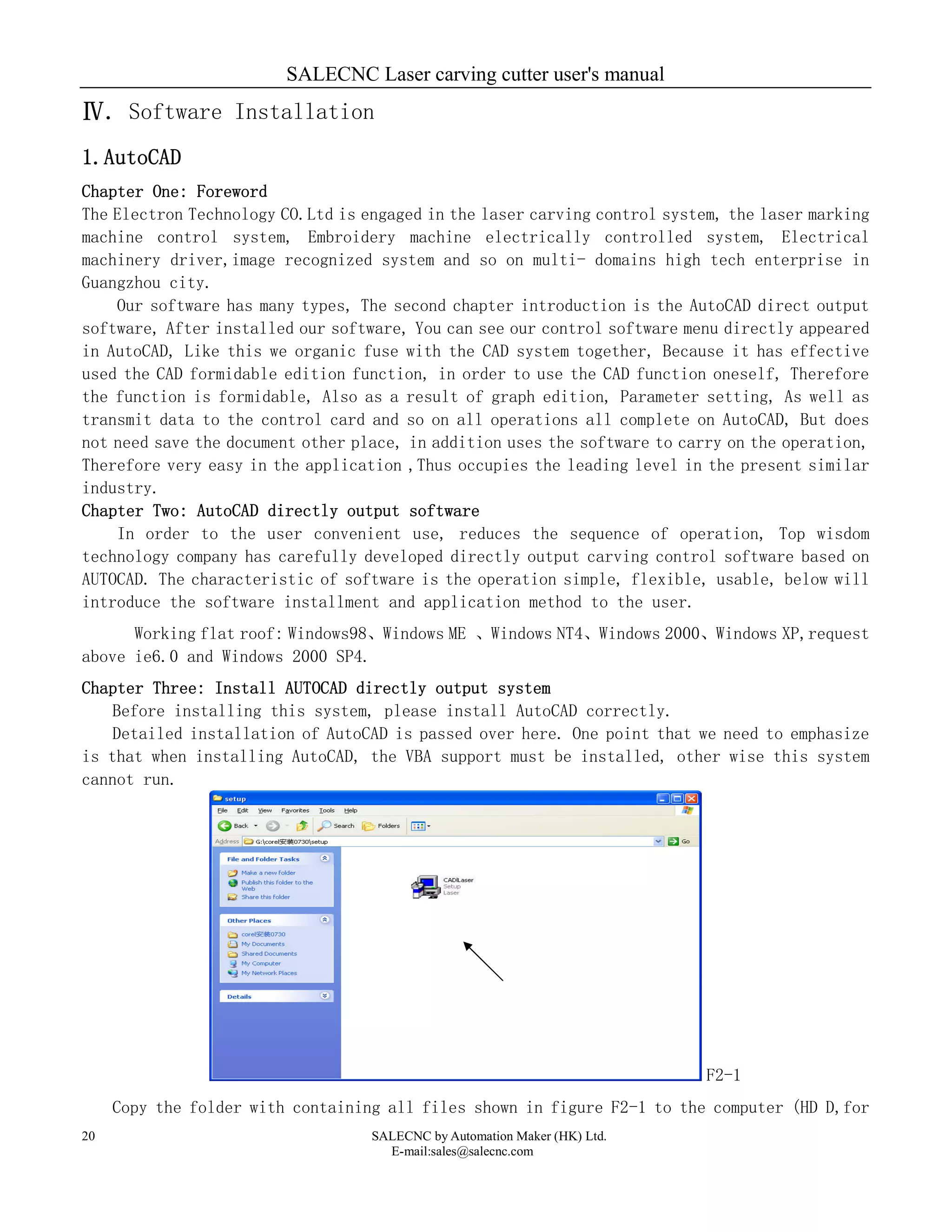 SALECNC Laser carving cutter user's manual
SALECNC by Automation Maker (HK) Ltd.
E-mail:sales@salecnc.com
20
Ⅳ. Software Installation
1.AutoCAD
Chapter One: Foreword
The Electron Technology CO.Ltd is engaged in the laser carving control system, the laser marking
machine control system, Embroidery machine electrically controlled system, Electrical
machinery driver,image recognized system and so on multi- domains high tech enterprise in
Guangzhou city.
Our software has many types, The second chapter introduction is the AutoCAD direct output
software, After installed our software, You can see our control software menu directly appeared
in AutoCAD, Like this we organic fuse with the CAD system together, Because it has effective
used the CAD formidable edition function, in order to use the CAD function oneself, Therefore
the function is formidable, Also as a result of graph edition, Parameter setting, As well as
transmit data to the control card and so on all operations all complete on AutoCAD, But does
not need save the document other place, in addition uses the software to carry on the operation,
Therefore very easy in the application ,Thus occupies the leading level in the present similar
industry.
Chapter Two: AutoCAD directly output software
In order to the user convenient use, reduces the sequence of operation, Top wisdom
technology company has carefully developed directly output carving control software based on
AUTOCAD. The characteristic of software is the operation simple, flexible, usable, below will
introduce the software installment and application method to the user.
Working flat roof: Windows98、Windows ME 、Windows NT4、Windows 2000、Windows XP,request
above ie6.0 and Windows 2000 SP4.
Chapter Three: Install AUTOCAD directly output system
Before installing this system, please install AutoCAD correctly.
Detailed installation of AutoCAD is passed over here. One point that we need to emphasize
is that when installing AutoCAD, the VBA support must be installed, other wise this system
cannot run.
F2-1
Copy the folder with containing all files shown in figure F2-1 to the computer (HD D,for
 