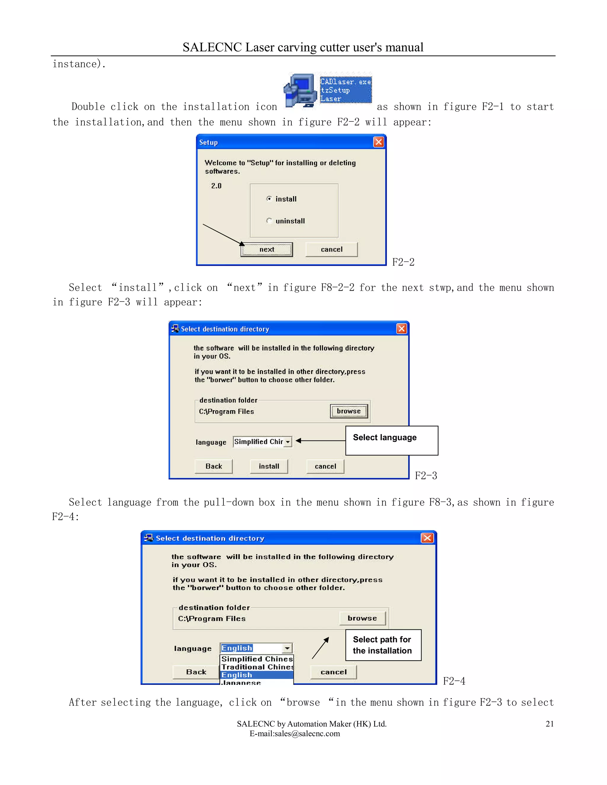 SALECNC Laser carving cutter user's manual
SALECNC by Automation Maker (HK) Ltd.
E-mail:sales@salecnc.com
21
instance).
Double click on the installation icon as shown in figure F2-1 to start
the installation,and then the menu shown in figure F2-2 will appear:
F2-2
Select “install”,click on “next”in figure F8-2-2 for the next stwp,and the menu shown
in figure F2-3 will appear:
F2-3
Select language from the pull-down box in the menu shown in figure F8-3,as shown in figure
F2-4:
F2-4
After selecting the language, click on “browse “in the menu shown in figure F2-3 to select
Select path for
the installation
Select language
 