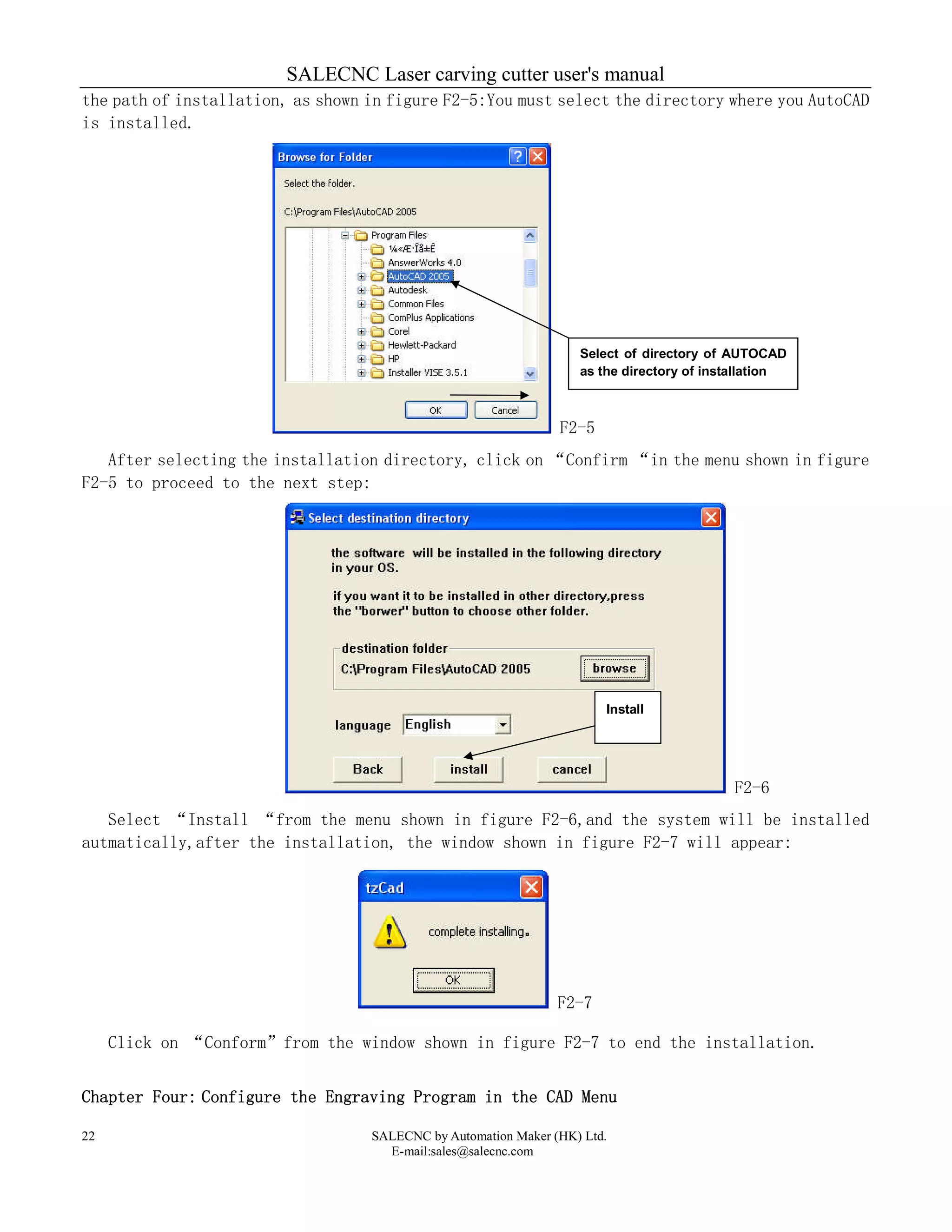 SALECNC Laser carving cutter user's manual
SALECNC by Automation Maker (HK) Ltd.
E-mail:sales@salecnc.com
22
the path of installation, as shown in figure F2-5:You must select the directory where you AutoCAD
is installed.
F2-5
After selecting the installation directory, click on “Confirm “in the menu shown in figure
F2-5 to proceed to the next step:
F2-6
Select “Install “from the menu shown in figure F2-6,and the system will be installed
autmatically,after the installation, the window shown in figure F2-7 will appear:
F2-7
Click on “Conform”from the window shown in figure F2-7 to end the installation.
Chapter Four: Configure the Engraving Program in the CAD Menu
Select of directory of AUTOCAD
as the directory of installation
Install
 