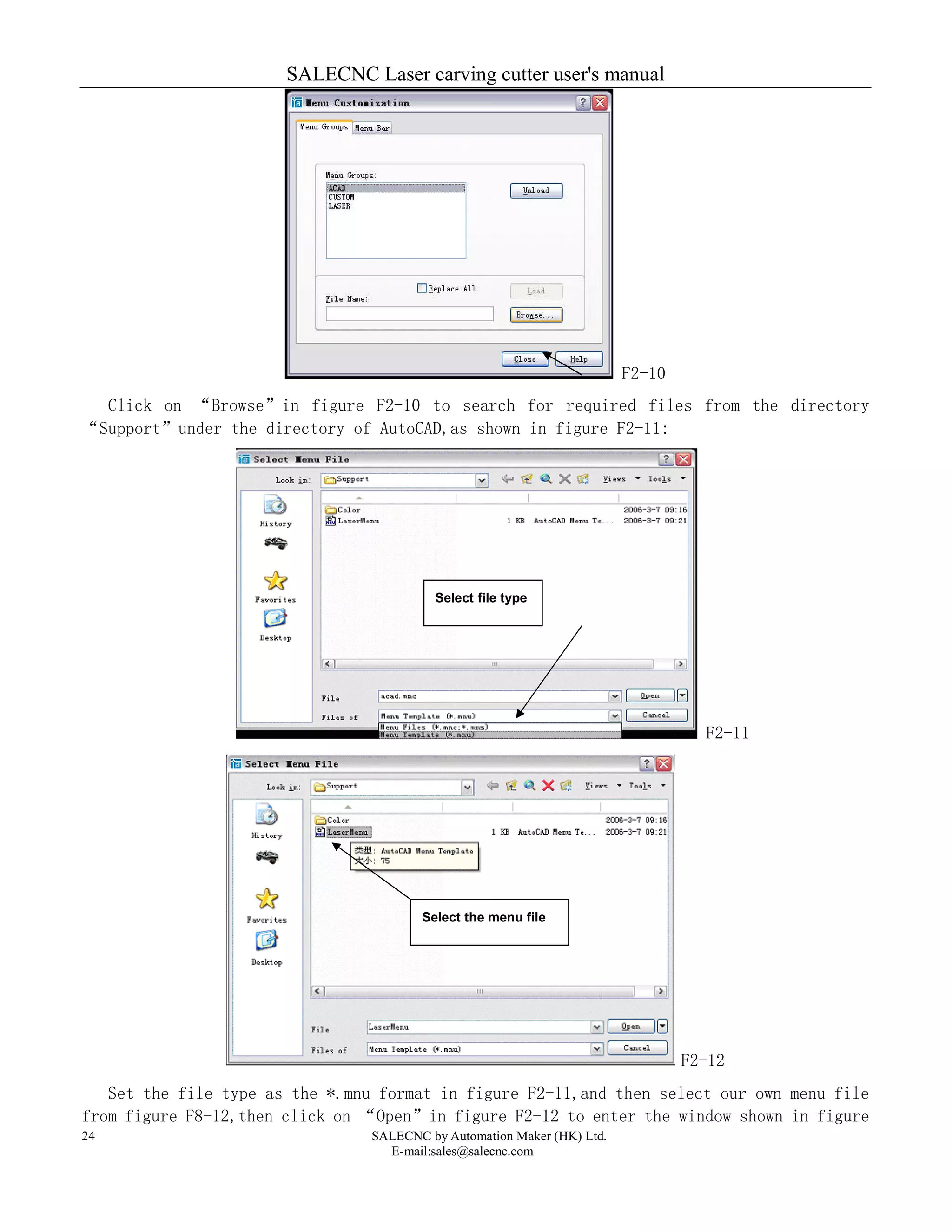 SALECNC Laser carving cutter user's manual
SALECNC by Automation Maker (HK) Ltd.
E-mail:sales@salecnc.com
24
F2-10
Click on “Browse”in figure F2-10 to search for required files from the directory
“Support”under the directory of AutoCAD,as shown in figure F2-11:
F2-11
F2-12
Set the file type as the *.mnu format in figure F2-11,and then select our own menu file
from figure F8-12,then click on “Open”in figure F2-12 to enter the window shown in figure
Select file type
Select the menu file
 
