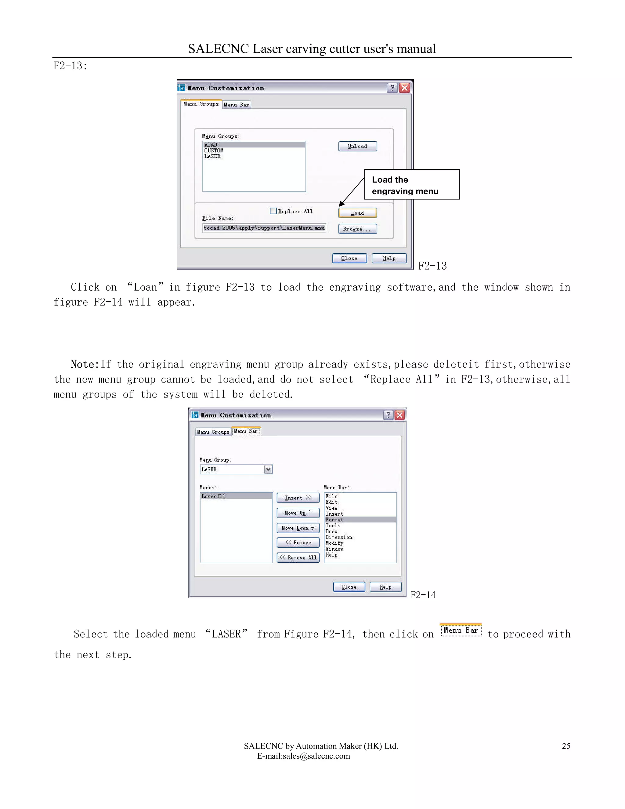 SALECNC Laser carving cutter user's manual
SALECNC by Automation Maker (HK) Ltd.
E-mail:sales@salecnc.com
25
F2-13:
F2-13
Click on “Loan”in figure F2-13 to load the engraving software,and the window shown in
figure F2-14 will appear.
Note:If the original engraving menu group already exists,please deleteit first,otherwise
the new menu group cannot be loaded,and do not select “Replace All”in F2-13,otherwise,all
menu groups of the system will be deleted.
F2-14
Select the loaded menu “LASER” from Figure F2-14, then click on to proceed with
the next step.
Load the
engraving menu
 